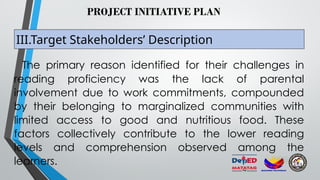 PROJECT INITIATIVE PLAN
III.Target Stakeholders’ Description
The primary reason identified for their challenges in
reading proficiency was the lack of parental
involvement due to work commitments, compounded
by their belonging to marginalized communities with
limited access to good and nutritious food. These
factors collectively contribute to the lower reading
levels and comprehension observed among the
learners.
 