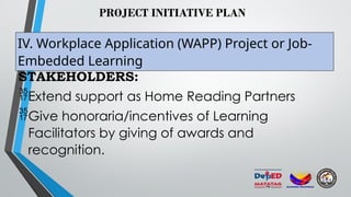 PROJECT INITIATIVE PLAN
IV. Workplace Application (WAPP) Project or Job-
Embedded Learning
STAKEHOLDERS:
Extend support as Home Reading Partners
Give honoraria/incentives of Learning
Facilitators by giving of awards and
recognition.
 