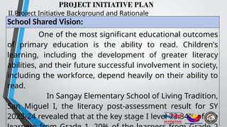 PROJECT INITIATIVE PLAN
II.Project Initiative Background and Rationale
School Shared Vision:
One of the most significant educational outcomes
of primary education is the ability to read. Children's
learning, including the development of greater literacy
abilities, and their future successful involvement in society,
including the workforce, depend heavily on their ability to
read.
In Sangay Elementary School of Living Tradition,
San Miguel I, the literacy post-assessment result for SY
2023-24 revealed that at the key stage I level 73.34% of the
 