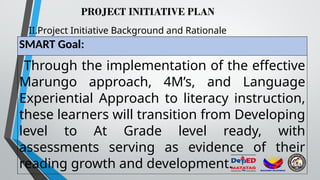 PROJECT INITIATIVE PLAN
II.Project Initiative Background and Rationale
SMART Goal:
Through the implementation of the effective
Marungo approach, 4M’s, and Language
Experiential Approach to literacy instruction,
these learners will transition from Developing
level to At Grade level ready, with
assessments serving as evidence of their
reading growth and development.
 