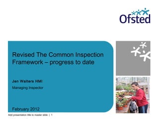 Add presentation title to master slide | 1
Revised The Common Inspection
Framework – progress to date
Jen Walters HMI
Managing Inspector
February 2012
 