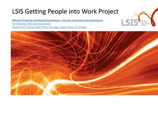 LSIS Getting People into Work Project
Efficient Tracking and Reporting Systems – learner outcomes and progression
Tor Macleod, Macleod Associates
Teresa Frith, Senior Skills Policy Manager, Association of Colleges
 
