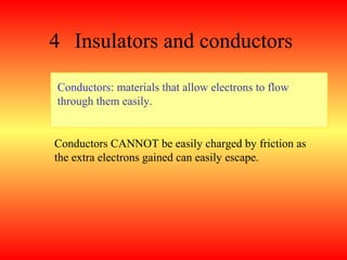4 Insulators and conductors

Conductors: materials that allow electrons to flow
through them easily.


Conductors CANNOT be easily charged by friction as
the extra electrons gained can easily escape.
 