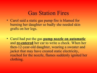 Gas Station Fires
• Carol said a static gas pump fire is blamed for
  burning her daughter so badly she needed skin
  grafts on her legs.

• Carol had put the gas pump nozzle on automatic
  and re-entered her car to write a check. When her
  then-12-year-old daughter, wearing a sweater and
  jacket that may have created static electricity,
  reached for the nozzle, flames suddenly ignited her
  clothing.
 