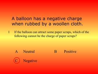 A balloon has a negative charge
    when rubbed by a woollen cloth.
1    If the balloon can attract some paper scraps, which of the
     following cannot be the charge of paper scraps?



     A     Neutral                  B      Positive

     C     Negative
 