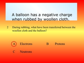 A balloon has a negative charge
    when rubbed by woollen cloth.

2   During rubbing, what have been transferred between the
    woollen cloth and the balloon?



    A     Electrons              B      Protons

    C     Neutrons
 