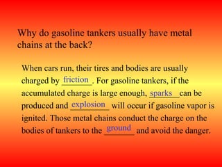 Why do gasoline tankers usually have metal
chains at the back?

 When cars run, their tires and bodies are usually
             friction
 charged by _______. For gasoline tankers, if the
                                       sparks
 accumulated charge is large enough, _______can be
                explosion
 produced and _________ will occur if gasoline vapor is
 ignited. Those metal chains conduct the charge on the
                           ground
 bodies of tankers to the _______ and avoid the danger.
 