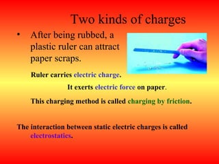 Two kinds of charges
•   After being rubbed, a
    plastic ruler can attract
    paper scraps.
    Ruler carries electric charge.
                It exerts electric force on paper.
    This charging method is called charging by friction.


The interaction between static electric charges is called
    electrostatics.
 