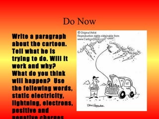 Do Now
Write a paragraph
about the cartoon.
Tell what he is
trying to do. Will it
work and why?
What do you think
will happen? Use
the following words,
static electricity,
lightning, electrons,
positive and
 