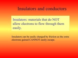 Insulators and conductors

 Insulators: materials that do NOT
 allow electrons to flow through them
 easily.

Insulators can be easily charged by friction as the extra
electrons gained CANNOT easily escape.
 