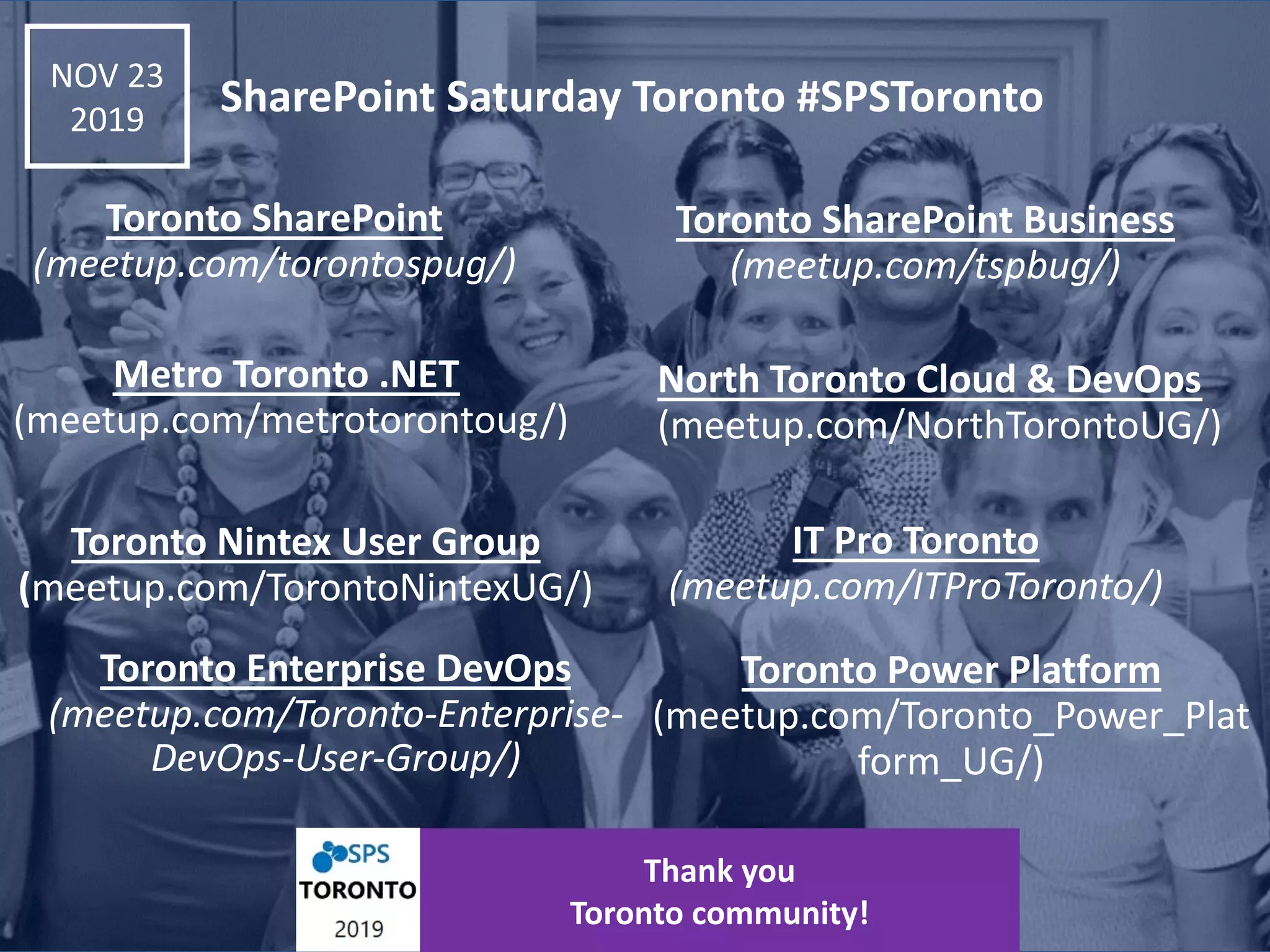 Thank you Toronto community! Toronto SharePoint Business (meetup.com/tspbug/) Toronto SharePoint (meetup.com/torontospug/) Metro Toronto .NET (meetup.com/metrotorontoug/) North Toronto Cloud & DevOps (meetup.com/NorthTorontoUG/) Toronto Nintex User Group (meetup.com/TorontoNintexUG/) IT Pro Toronto (meetup.com/ITProToronto/) Toronto Enterprise DevOps (meetup.com/Toronto-Enterprise- DevOps-User-Group/) Toronto Power Platform (meetup.com/Toronto_Power_Plat form_UG/) NOV 23 2019 SharePoint Saturday Toronto #SPSToronto 