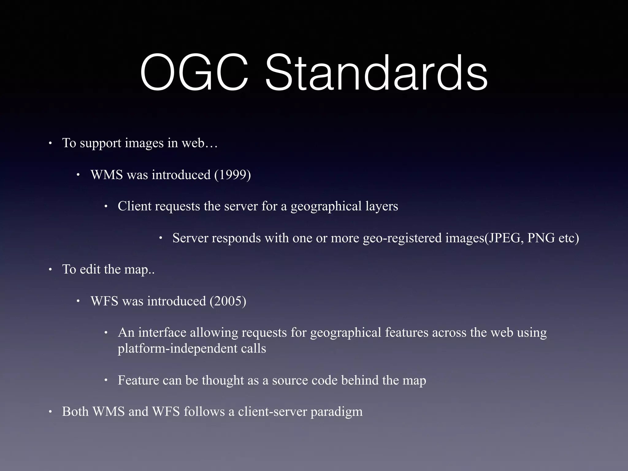 OGC Standards
• To support images in web…
• WMS was introduced (1999)
• Client requests the server for a geographical layers
• Server responds with one or more geo-registered images(JPEG, PNG etc)
• To edit the map..
• WFS was introduced (2005)
• An interface allowing requests for geographical features across the web using
platform-independent calls
• Feature can be thought as a source code behind the map
• Both WMS and WFS follows a client-server paradigm
 