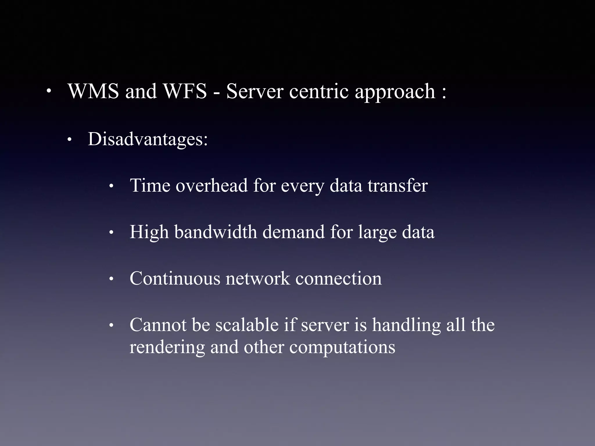 • WMS and WFS - Server centric approach :
• Disadvantages:
• Time overhead for every data transfer
• High bandwidth demand for large data
• Continuous network connection
• Cannot be scalable if server is handling all the
rendering and other computations
 