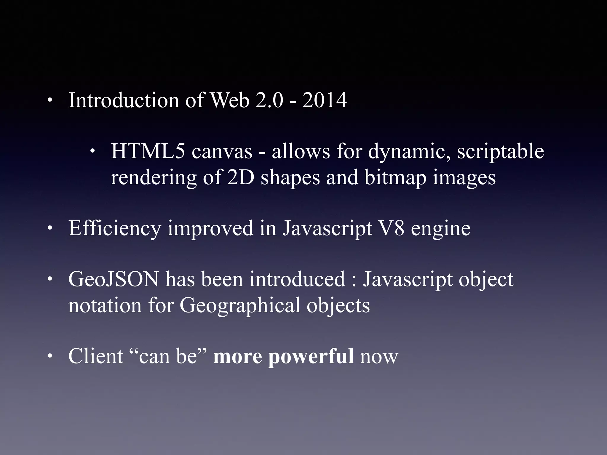 • Introduction of Web 2.0 - 2014
• HTML5 canvas - allows for dynamic, scriptable
rendering of 2D shapes and bitmap images
• Efficiency improved in Javascript V8 engine
• GeoJSON has been introduced : Javascript object
notation for Geographical objects
• Client “can be” more powerful now
 