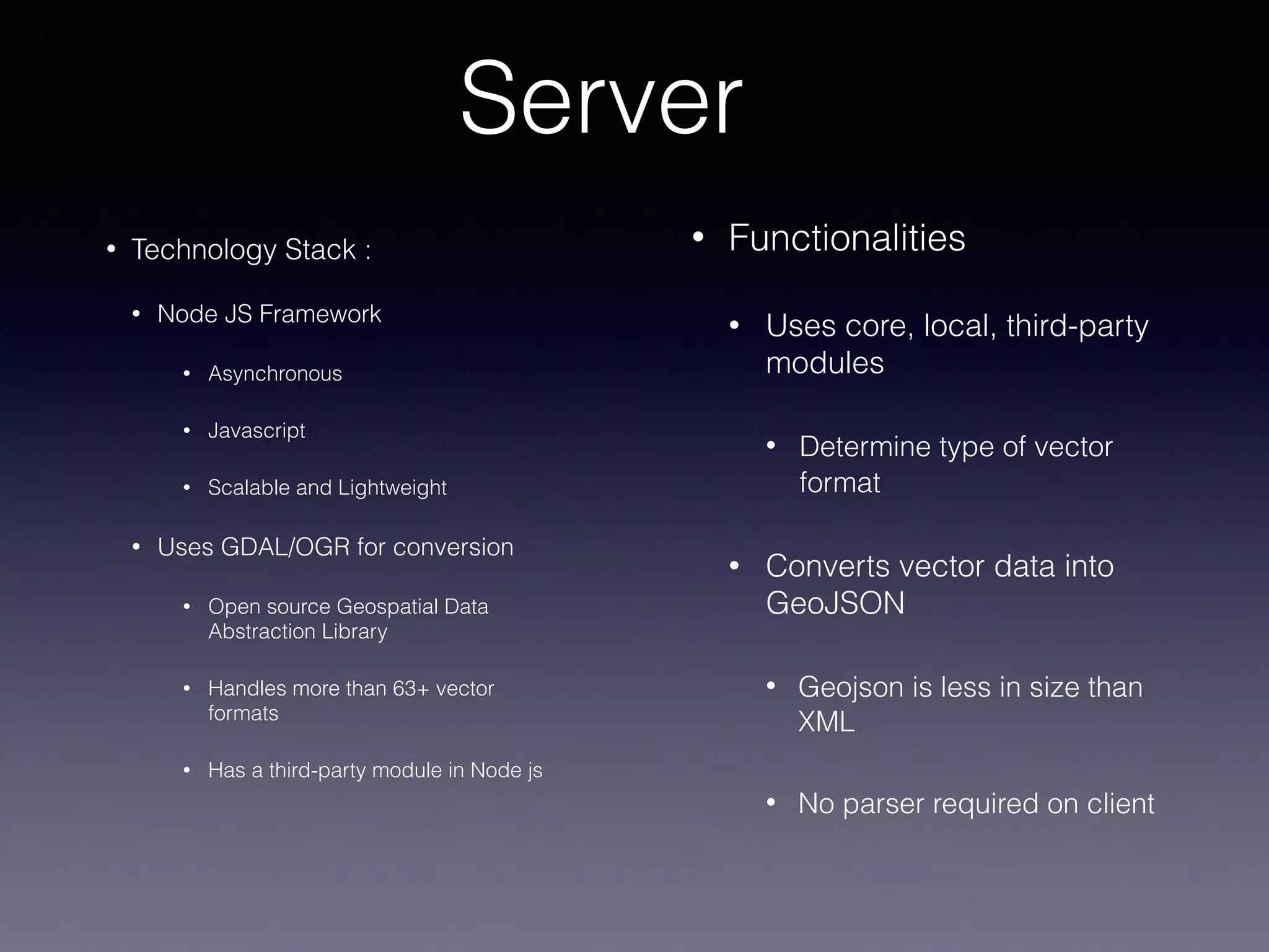 Server
• Functionalities
• Uses core, local, third-party
modules
• Determine type of vector
format
• Converts vector data into
GeoJSON
• Geojson is less in size than
XML
• No parser required on client
• Technology Stack :
• Node JS Framework
• Asynchronous
• Javascript
• Scalable and Lightweight
• Uses GDAL/OGR for conversion
• Open source Geospatial Data
Abstraction Library
• Handles more than 63+ vector
formats
• Has a third-party module in Node js
 