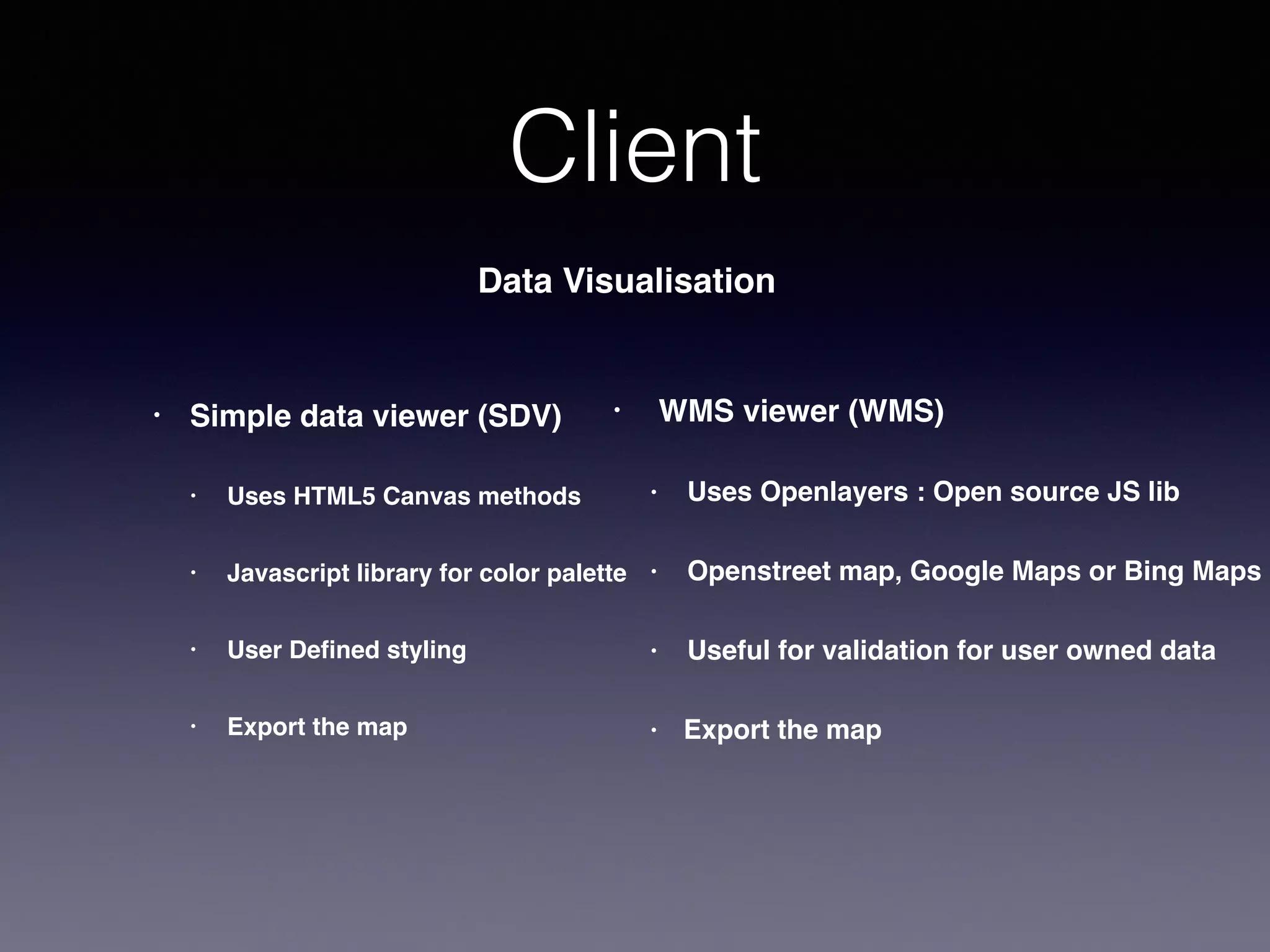 Client
Data Visualisation
• Simple data viewer (SDV)
• Uses HTML5 Canvas methods
• Javascript library for color palette
• User Defined styling
• Export the map
• WMS viewer (WMS)
• Uses Openlayers : Open source JS lib
• Openstreet map, Google Maps or Bing Maps
• Useful for validation for user owned data
• Export the map
 