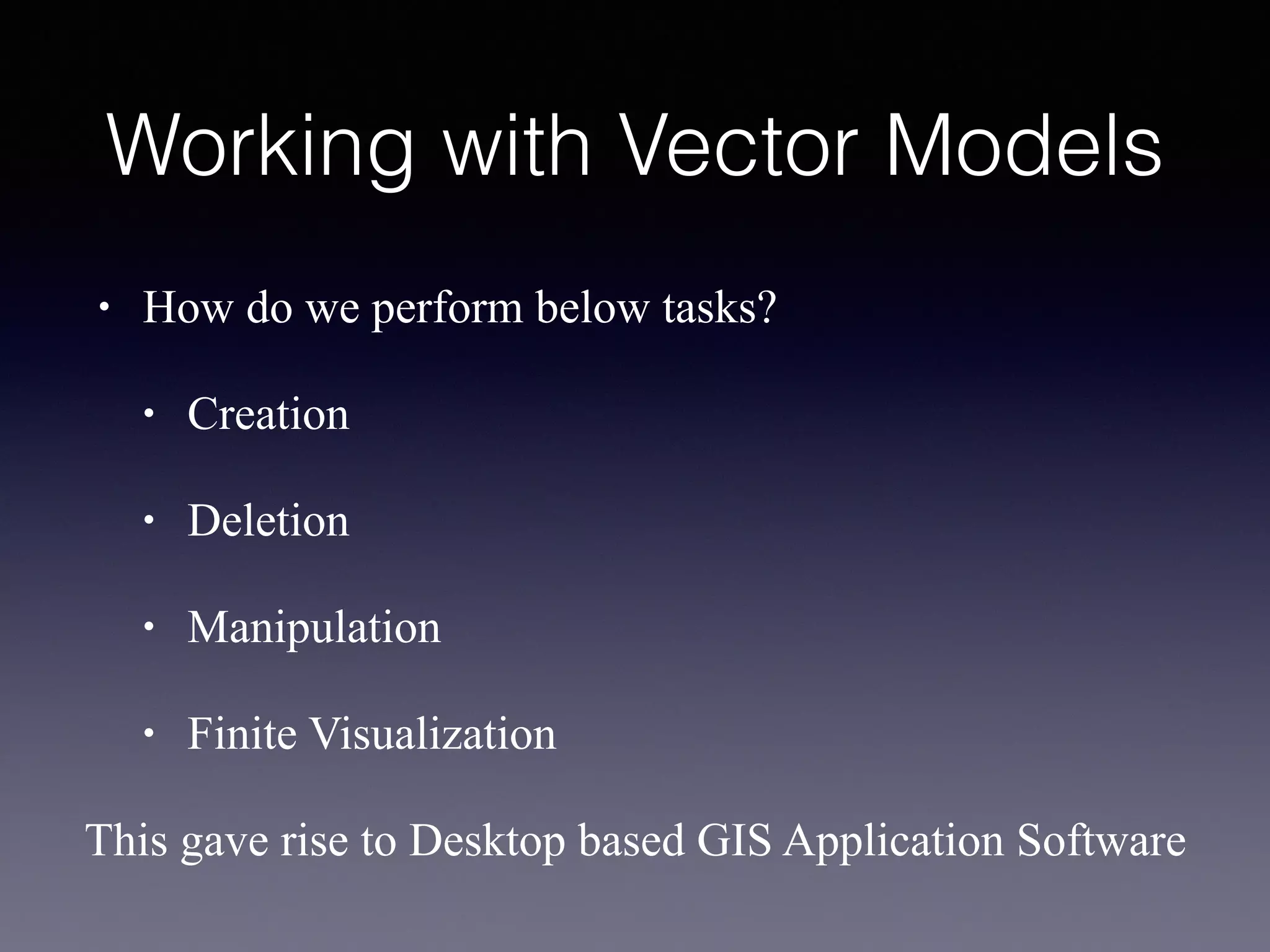 Working with Vector Models
• How do we perform below tasks?
• Creation
• Deletion
• Manipulation
• Finite Visualization
This gave rise to Desktop based GIS Application Software
 