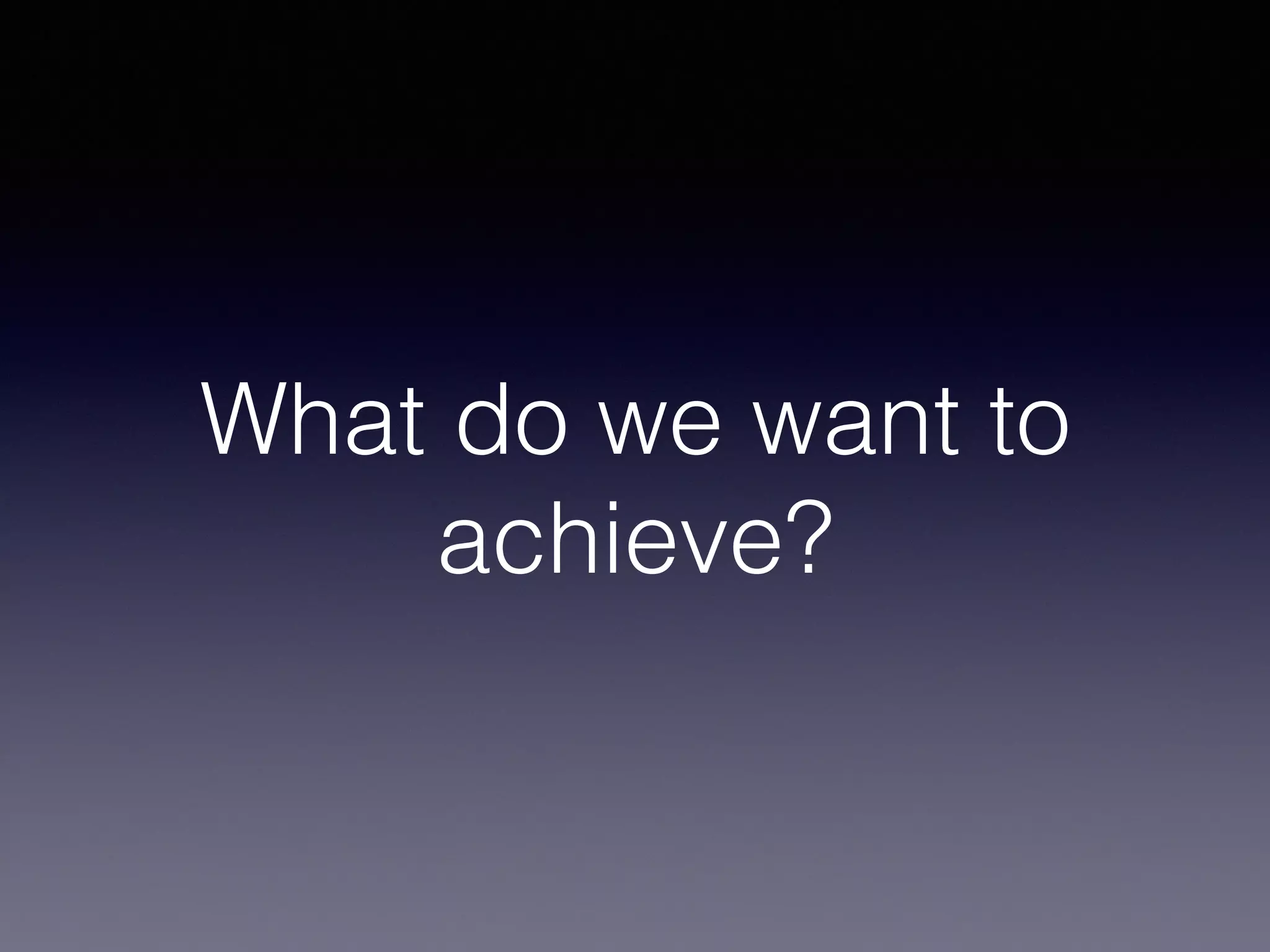 What do we want to
achieve?
 