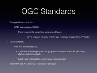 OGC Standards
• To support images in web…
• WMS was introduced (1999)
• Client requests the server for a geographical layers
• Server responds with one or more geo-registered images(JPEG, PNG etc)
• To edit the map..
• WFS was introduced (2005)
• An interface allowing requests for geographical features across the web using
platform-independent calls
• Feature can be thought as a source code behind the map
• Both WMS and WFS follows a client-server paradigm
 