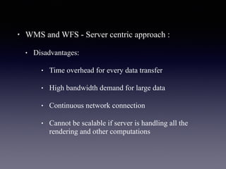 • WMS and WFS - Server centric approach :
• Disadvantages:
• Time overhead for every data transfer
• High bandwidth demand for large data
• Continuous network connection
• Cannot be scalable if server is handling all the
rendering and other computations
 