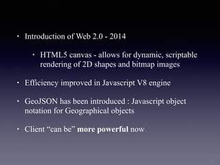 • Introduction of Web 2.0 - 2014
• HTML5 canvas - allows for dynamic, scriptable
rendering of 2D shapes and bitmap images
• Efficiency improved in Javascript V8 engine
• GeoJSON has been introduced : Javascript object
notation for Geographical objects
• Client “can be” more powerful now
 