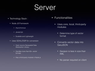 Server
• Functionalities
• Uses core, local, third-party
modules
• Determine type of vector
format
• Converts vector data into
GeoJSON
• Geojson is less in size than
XML
• No parser required on client
• Technology Stack :
• Node JS Framework
• Asynchronous
• Javascript
• Scalable and Lightweight
• Uses GDAL/OGR for conversion
• Open source Geospatial Data
Abstraction Library
• Handles more than 63+ vector
formats
• Has a third-party module in Node js
 