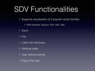 SDV Functionalities
• Supports visualisation of 5 popular vector formats
• ESRI Shapefile, Geojson, GPX, KML, GML
• Zoom
• Pan
• Label with attributes
• Attribute table
• User defined styling
• Export the map
 