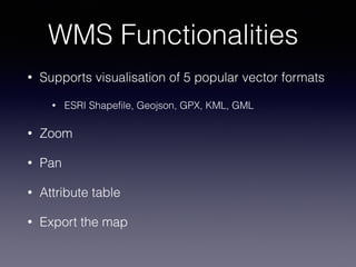 WMS Functionalities
• Supports visualisation of 5 popular vector formats
• ESRI Shapefile, Geojson, GPX, KML, GML
• Zoom
• Pan
• Attribute table
• Export the map
 