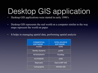 Desktop GIS application
• Desktop GIS applications were started in early 1990’s
• Desktop GIS represents the real world on a computer similar to the way
maps represent the world on paper
• It helps in managing spatial data, performing spatial analysis
COMMERCIAL
SOFTWARE
OPEN SOURCE
SOFTWARE
ArcGIS QGIS
Bentley Systems gvSIG
INTERGRAPH FlowMap
AUTODESK uDIG
Mapmaker OpenJUMP GIS
Cartographia GRASS GIS
 