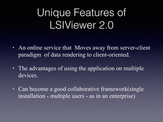 Unique Features of
LSIViewer 2.0
• An online service that Moves away from server-client
paradigm of data rendering to client-oriented.
• The advantages of using the application on multiple
devices.
• Can become a good collaborative framework(single
installation - multiple users - as in an enterprise)
 