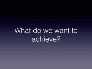 What do we want to
achieve?
 