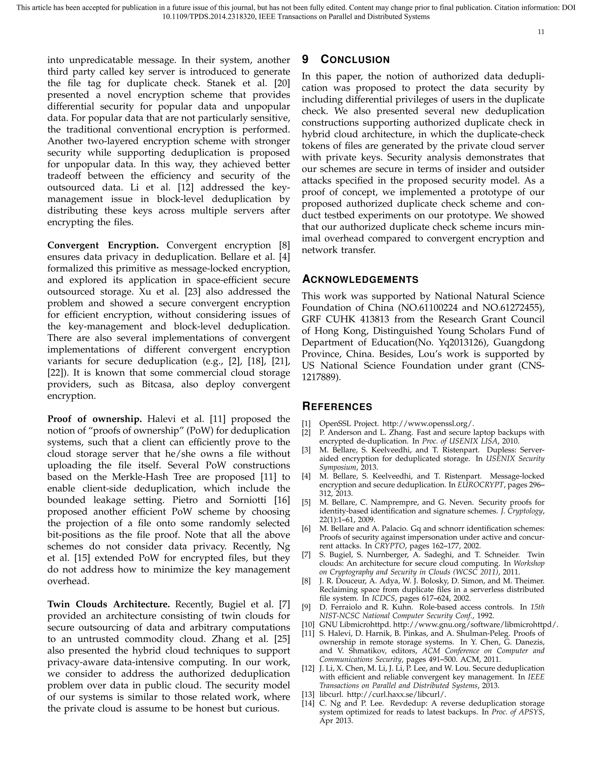 This article has been accepted for publication in a future issue of this journal, but has not been fully edited. Content may change prior to final publication. Citation information: DOI 
10.1109/TPDS.2014.2318320, IEEE Transactions on Parallel and Distributed Systems 
11 
into unpredicatable message. In their system, another 
third party called key server is introduced to generate 
the file tag for duplicate check. Stanek et al. [20] 
presented a novel encryption scheme that provides 
differential security for popular data and unpopular 
data. For popular data that are not particularly sensitive, 
the traditional conventional encryption is performed. 
Another two-layered encryption scheme with stronger 
security while supporting deduplication is proposed 
for unpopular data. In this way, they achieved better 
tradeoff between the efficiency and security of the 
outsourced data. Li et al. [12] addressed the key-management 
issue in block-level deduplication by 
distributing these keys across multiple servers after 
encrypting the files. 
Convergent Encryption. Convergent encryption [8] 
ensures data privacy in deduplication. Bellare et al. [4] 
formalized this primitive as message-locked encryption, 
and explored its application in space-efficient secure 
outsourced storage. Xu et al. [23] also addressed the 
problem and showed a secure convergent encryption 
for efficient encryption, without considering issues of 
the key-management and block-level deduplication. 
There are also several implementations of convergent 
implementations of different convergent encryption 
variants for secure deduplication (e.g., [2], [18], [21], 
[22]). It is known that some commercial cloud storage 
providers, such as Bitcasa, also deploy convergent 
encryption. 
Proof of ownership. Halevi et al. [11] proposed the 
notion of “proofs of ownership” (PoW) for deduplication 
systems, such that a client can efficiently prove to the 
cloud storage server that he/she owns a file without 
uploading the file itself. Several PoW constructions 
based on the Merkle-Hash Tree are proposed [11] to 
enable client-side deduplication, which include the 
bounded leakage setting. Pietro and Sorniotti [16] 
proposed another efficient PoW scheme by choosing 
the projection of a file onto some randomly selected 
bit-positions as the file proof. Note that all the above 
schemes do not consider data privacy. Recently, Ng 
et al. [15] extended PoW for encrypted files, but they 
do not address how to minimize the key management 
overhead. 
Twin Clouds Architecture. Recently, Bugiel et al. [7] 
provided an architecture consisting of twin clouds for 
secure outsourcing of data and arbitrary computations 
to an untrusted commodity cloud. Zhang et al. [25] 
also presented the hybrid cloud techniques to support 
privacy-aware data-intensive computing. In our work, 
we consider to address the authorized deduplication 
problem over data in public cloud. The security model 
of our systems is similar to those related work, where 
the private cloud is assume to be honest but curious. 
9 CONCLUSION 
In this paper, the notion of authorized data dedupli-cation 
was proposed to protect the data security by 
including differential privileges of users in the duplicate 
check. We also presented several new deduplication 
constructions supporting authorized duplicate check in 
hybrid cloud architecture, in which the duplicate-check 
tokens of files are generated by the private cloud server 
with private keys. Security analysis demonstrates that 
our schemes are secure in terms of insider and outsider 
attacks specified in the proposed security model. As a 
proof of concept, we implemented a prototype of our 
proposed authorized duplicate check scheme and con-duct 
testbed experiments on our prototype. We showed 
that our authorized duplicate check scheme incurs min-imal 
overhead compared to convergent encryption and 
network transfer. 
ACKNOWLEDGEMENTS 
This work was supported by National Natural Science 
Foundation of China (NO.61100224 and NO.61272455), 
GRF CUHK 413813 from the Research Grant Council 
of Hong Kong, Distinguished Young Scholars Fund of 
Department of Education(No. Yq2013126), Guangdong 
Province, China. Besides, Lou’s work is supported by 
US National Science Foundation under grant (CNS- 
1217889). 
REFERENCES 
[1] OpenSSL Project. http://www.openssl.org/. 
[2] P. Anderson and L. Zhang. Fast and secure laptop backups with 
encrypted de-duplication. In Proc. of USENIX LISA, 2010. 
[3] M. Bellare, S. Keelveedhi, and T. Ristenpart. Dupless: Server-aided 
encryption for deduplicated storage. In USENIX Security 
Symposium, 2013. 
[4] M. Bellare, S. Keelveedhi, and T. Ristenpart. Message-locked 
encryption and secure deduplication. In EUROCRYPT, pages 296– 
312, 2013. 
[5] M. Bellare, C. Namprempre, and G. Neven. Security proofs for 
identity-based identification and signature schemes. J. Cryptology, 
22(1):1–61, 2009. 
[6] M. Bellare and A. Palacio. Gq and schnorr identification schemes: 
Proofs of security against impersonation under active and concur-rent 
attacks. In CRYPTO, pages 162–177, 2002. 
[7] S. Bugiel, S. Nurnberger, A. Sadeghi, and T. Schneider. Twin 
clouds: An architecture for secure cloud computing. In Workshop 
on Cryptography and Security in Clouds (WCSC 2011), 2011. 
[8] J. R. Douceur, A. Adya, W. J. Bolosky, D. Simon, and M. Theimer. 
Reclaiming space from duplicate files in a serverless distributed 
file system. In ICDCS, pages 617–624, 2002. 
[9] D. Ferraiolo and R. Kuhn. Role-based access controls. In 15th 
NIST-NCSC National Computer Security Conf., 1992. 
[10] GNU Libmicrohttpd. http://www.gnu.org/software/libmicrohttpd/. 
[11] S. Halevi, D. Harnik, B. Pinkas, and A. Shulman-Peleg. Proofs of 
ownership in remote storage systems. In Y. Chen, G. Danezis, 
and V. Shmatikov, editors, ACM Conference on Computer and 
Communications Security, pages 491–500. ACM, 2011. 
[12] J. Li, X. Chen, M. Li, J. Li, P. Lee, andW. Lou. Secure deduplication 
with efficient and reliable convergent key management. In IEEE 
Transactions on Parallel and Distributed Systems, 2013. 
[13] libcurl. http://curl.haxx.se/libcurl/. 
[14] C. Ng and P. Lee. Revdedup: A reverse deduplication storage 
system optimized for reads to latest backups. In Proc. of APSYS, 
Apr 2013. 
 