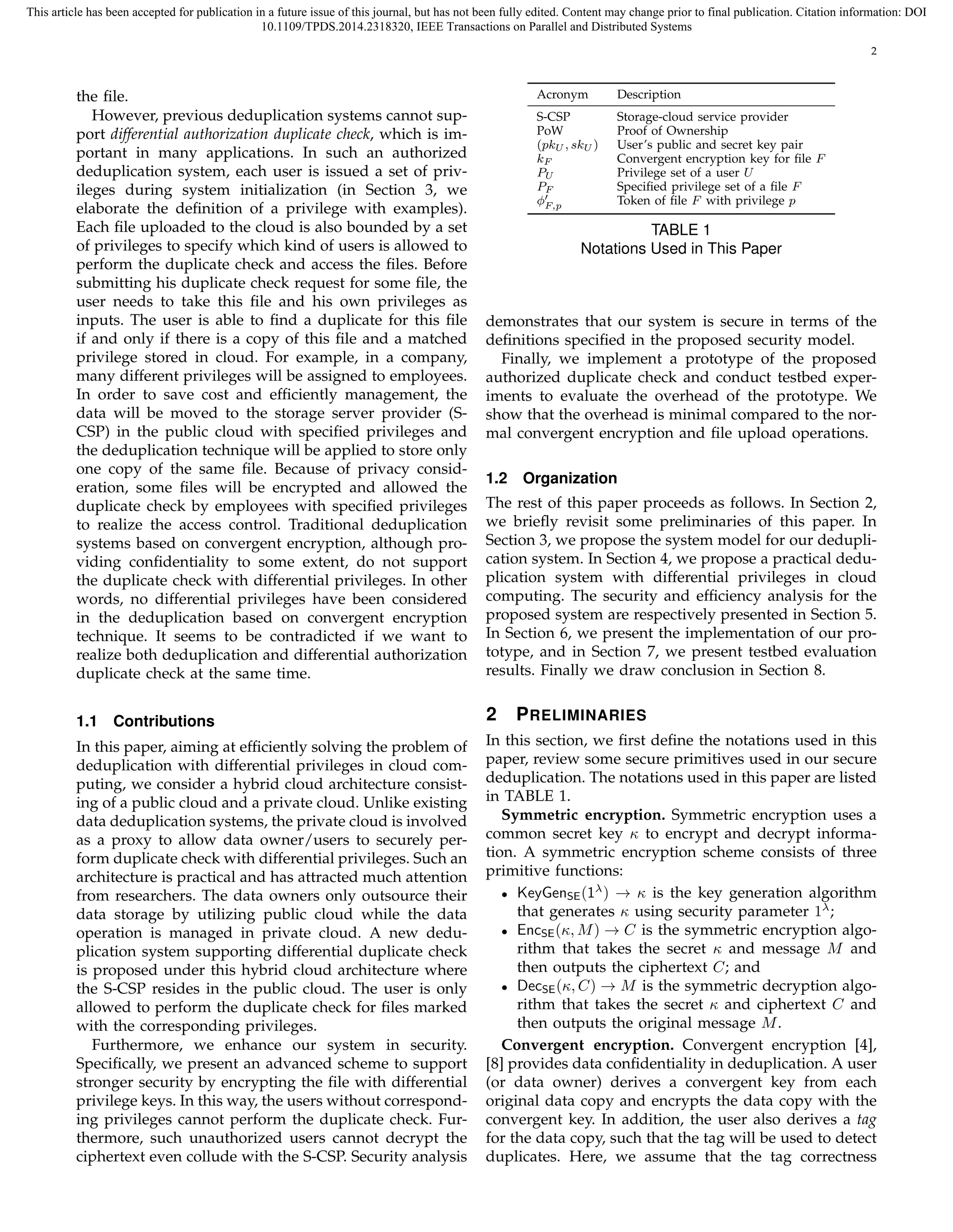 This article has been accepted for publication in a future issue of this journal, but has not been fully edited. Content may change prior to final publication. Citation information: DOI 
10.1109/TPDS.2014.2318320, IEEE Transactions on Parallel and Distributed Systems 
2 
the file. 
However, previous deduplication systems cannot sup-port 
differential authorization duplicate check, which is im-portant 
in many applications. In such an authorized 
deduplication system, each user is issued a set of priv-ileges 
during system initialization (in Section 3, we 
elaborate the definition of a privilege with examples). 
Each file uploaded to the cloud is also bounded by a set 
of privileges to specify which kind of users is allowed to 
perform the duplicate check and access the files. Before 
submitting his duplicate check request for some file, the 
user needs to take this file and his own privileges as 
inputs. The user is able to find a duplicate for this file 
if and only if there is a copy of this file and a matched 
privilege stored in cloud. For example, in a company, 
many different privileges will be assigned to employees. 
In order to save cost and efficiently management, the 
data will be moved to the storage server provider (S-CSP) 
in the public cloud with specified privileges and 
the deduplication technique will be applied to store only 
one copy of the same file. Because of privacy consid-eration, 
some files will be encrypted and allowed the 
duplicate check by employees with specified privileges 
to realize the access control. Traditional deduplication 
systems based on convergent encryption, although pro-viding 
confidentiality to some extent, do not support 
the duplicate check with differential privileges. In other 
words, no differential privileges have been considered 
in the deduplication based on convergent encryption 
technique. It seems to be contradicted if we want to 
realize both deduplication and differential authorization 
duplicate check at the same time. 
1.1 Contributions 
In this paper, aiming at efficiently solving the problem of 
deduplication with differential privileges in cloud com-puting, 
we consider a hybrid cloud architecture consist-ing 
of a public cloud and a private cloud. Unlike existing 
data deduplication systems, the private cloud is involved 
as a proxy to allow data owner/users to securely per-form 
duplicate check with differential privileges. Such an 
architecture is practical and has attracted much attention 
from researchers. The data owners only outsource their 
data storage by utilizing public cloud while the data 
operation is managed in private cloud. A new dedu-plication 
system supporting differential duplicate check 
is proposed under this hybrid cloud architecture where 
the S-CSP resides in the public cloud. The user is only 
allowed to perform the duplicate check for files marked 
with the corresponding privileges. 
Furthermore, we enhance our system in security. 
Specifically, we present an advanced scheme to support 
stronger security by encrypting the file with differential 
privilege keys. In this way, the users without correspond-ing 
privileges cannot perform the duplicate check. Fur-thermore, 
such unauthorized users cannot decrypt the 
ciphertext even collude with the S-CSP. Security analysis 
Acronym Description 
S-CSP Storage-cloud service provider 
PoW Proof of Ownership 
(pkU, skU) User’s public and secret key pair 
kF Convergent encryption key for file F 
PU Privilege set of a user U 
PF Specified privilege set of a file F 
ϕ′ 
F;p Token of file F with privilege p 
TABLE 1 
Notations Used in This Paper 
demonstrates that our system is secure in terms of the 
definitions specified in the proposed security model. 
Finally, we implement a prototype of the proposed 
authorized duplicate check and conduct testbed exper-iments 
to evaluate the overhead of the prototype. We 
show that the overhead is minimal compared to the nor-mal 
convergent encryption and file upload operations. 
1.2 Organization 
The rest of this paper proceeds as follows. In Section 2, 
we briefly revisit some preliminaries of this paper. In 
Section 3, we propose the system model for our dedupli-cation 
system. In Section 4, we propose a practical dedu-plication 
system with differential privileges in cloud 
computing. The security and efficiency analysis for the 
proposed system are respectively presented in Section 5. 
In Section 6, we present the implementation of our pro-totype, 
and in Section 7, we present testbed evaluation 
results. Finally we draw conclusion in Section 8. 
2 PRELIMINARIES 
In this section, we first define the notations used in this 
paper, review some secure primitives used in our secure 
deduplication. The notations used in this paper are listed 
in TABLE 1. 
Symmetric encryption. Symmetric encryption uses a 
common secret key κ to encrypt and decrypt informa-tion. 
A symmetric encryption scheme consists of three 
primitive functions: 
• KeyGenSE(1) ! κ is the key generation algorithm 
that generates κ using security parameter 1; 
• EncSE(κ,M) ! C is the symmetric encryption algo-rithm 
that takes the secret κ and message M and 
then outputs the ciphertext C; and 
• DecSE(κ,C) ! M is the symmetric decryption algo-rithm 
that takes the secret κ and ciphertext C and 
then outputs the original message M. 
Convergent encryption. Convergent encryption [4], 
[8] provides data confidentiality in deduplication. A user 
(or data owner) derives a convergent key from each 
original data copy and encrypts the data copy with the 
convergent key. In addition, the user also derives a tag 
for the data copy, such that the tag will be used to detect 
duplicates. Here, we assume that the tag correctness 
 