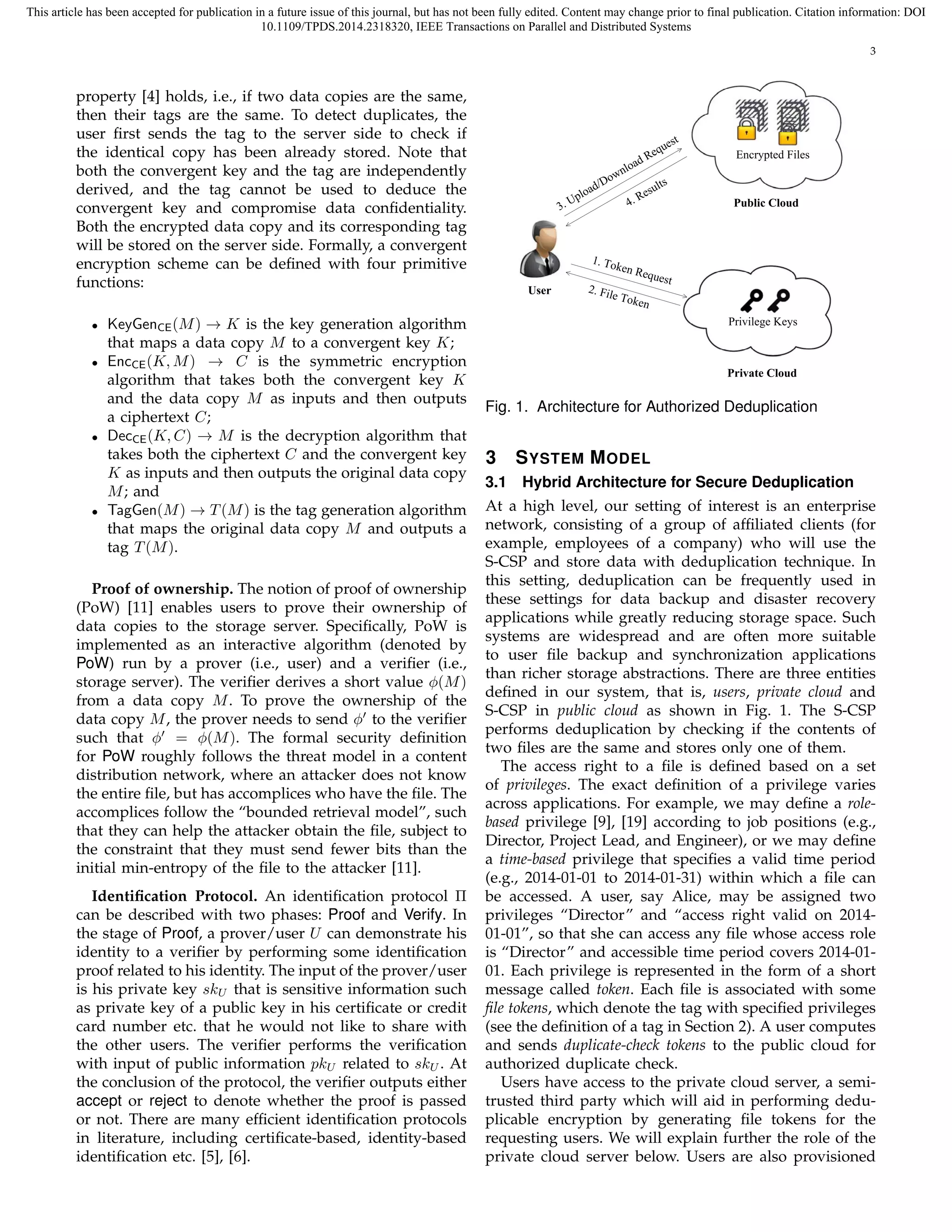 This article has been accepted for publication in a future issue of this journal, but has not been fully edited. Content may change prior to final publication. Citation information: DOI 
10.1109/TPDS.2014.2318320, IEEE Transactions on Parallel and Distributed Systems 
3 
property [4] holds, i.e., if two data copies are the same, 
then their tags are the same. To detect duplicates, the 
user first sends the tag to the server side to check if 
the identical copy has been already stored. Note that 
both the convergent key and the tag are independently 
derived, and the tag cannot be used to deduce the 
convergent key and compromise data confidentiality. 
Both the encrypted data copy and its corresponding tag 
will be stored on the server side. Formally, a convergent 
encryption scheme can be defined with four primitive 
functions: 
• KeyGenCE(M) ! K is the key generation algorithm 
that maps a data copy M to a convergent key K; 
• EncCE(K,M) ! C is the symmetric encryption 
algorithm that takes both the convergent key K 
and the data copy M as inputs and then outputs 
a ciphertext C; 
• DecCE(K,C) ! M is the decryption algorithm that 
takes both the ciphertext C and the convergent key 
K as inputs and then outputs the original data copy 
M; and 
• TagGen(M) ! T(M) is the tag generation algorithm 
that maps the original data copy M and outputs a 
tag T(M). 
Proof of ownership. The notion of proof of ownership 
(PoW) [11] enables users to prove their ownership of 
data copies to the storage server. Specifically, PoW is 
implemented as an interactive algorithm (denoted by 
PoW) run by a prover (i.e., user) and a verifier (i.e., 
storage server). The verifier derives a short value ϕ(M) 
from a data copy M. To prove the ownership of the 
data copy M, the prover needs to send ϕ′ to the verifier 
such that ϕ′ = ϕ(M). The formal security definition 
for PoW roughly follows the threat model in a content 
distribution network, where an attacker does not know 
the entire file, but has accomplices who have the file. The 
accomplices follow the “bounded retrieval model”, such 
that they can help the attacker obtain the file, subject to 
the constraint that they must send fewer bits than the 
initial min-entropy of the file to the attacker [11]. 
Identification Protocol. An identification protocol  
can be described with two phases: Proof and Verify. In 
the stage of Proof, a prover/user U can demonstrate his 
identity to a verifier by performing some identification 
proof related to his identity. The input of the prover/user 
is his private key skU that is sensitive information such 
as private key of a public key in his certificate or credit 
card number etc. that he would not like to share with 
the other users. The verifier performs the verification 
with input of public information pkU related to skU. At 
the conclusion of the protocol, the verifier outputs either 
accept or reject to denote whether the proof is passed 
or not. There are many efficient identification protocols 
in literature, including certificate-based, identity-based 
identification etc. [5], [6]. 
User 
Public Cloud 
Private Cloud 
Request 
Download Upload/Results 
3. 4. Encrypted Files 
Privilege Keys 
1. Token Request 
2. File Token 
Fig. 1. Architecture for Authorized Deduplication 
3 SYSTEM MODEL 
3.1 Hybrid Architecture for Secure Deduplication 
At a high level, our setting of interest is an enterprise 
network, consisting of a group of affiliated clients (for 
example, employees of a company) who will use the 
S-CSP and store data with deduplication technique. In 
this setting, deduplication can be frequently used in 
these settings for data backup and disaster recovery 
applications while greatly reducing storage space. Such 
systems are widespread and are often more suitable 
to user file backup and synchronization applications 
than richer storage abstractions. There are three entities 
defined in our system, that is, users, private cloud and 
S-CSP in public cloud as shown in Fig. 1. The S-CSP 
performs deduplication by checking if the contents of 
two files are the same and stores only one of them. 
The access right to a file is defined based on a set 
of privileges. The exact definition of a privilege varies 
across applications. For example, we may define a role-based 
privilege [9], [19] according to job positions (e.g., 
Director, Project Lead, and Engineer), or we may define 
a time-based privilege that specifies a valid time period 
(e.g., 2014-01-01 to 2014-01-31) within which a file can 
be accessed. A user, say Alice, may be assigned two 
privileges “Director” and “access right valid on 2014- 
01-01”, so that she can access any file whose access role 
is “Director” and accessible time period covers 2014-01- 
01. Each privilege is represented in the form of a short 
message called token. Each file is associated with some 
file tokens, which denote the tag with specified privileges 
(see the definition of a tag in Section 2). A user computes 
and sends duplicate-check tokens to the public cloud for 
authorized duplicate check. 
Users have access to the private cloud server, a semi-trusted 
third party which will aid in performing dedu-plicable 
encryption by generating file tokens for the 
requesting users. We will explain further the role of the 
private cloud server below. Users are also provisioned 
 