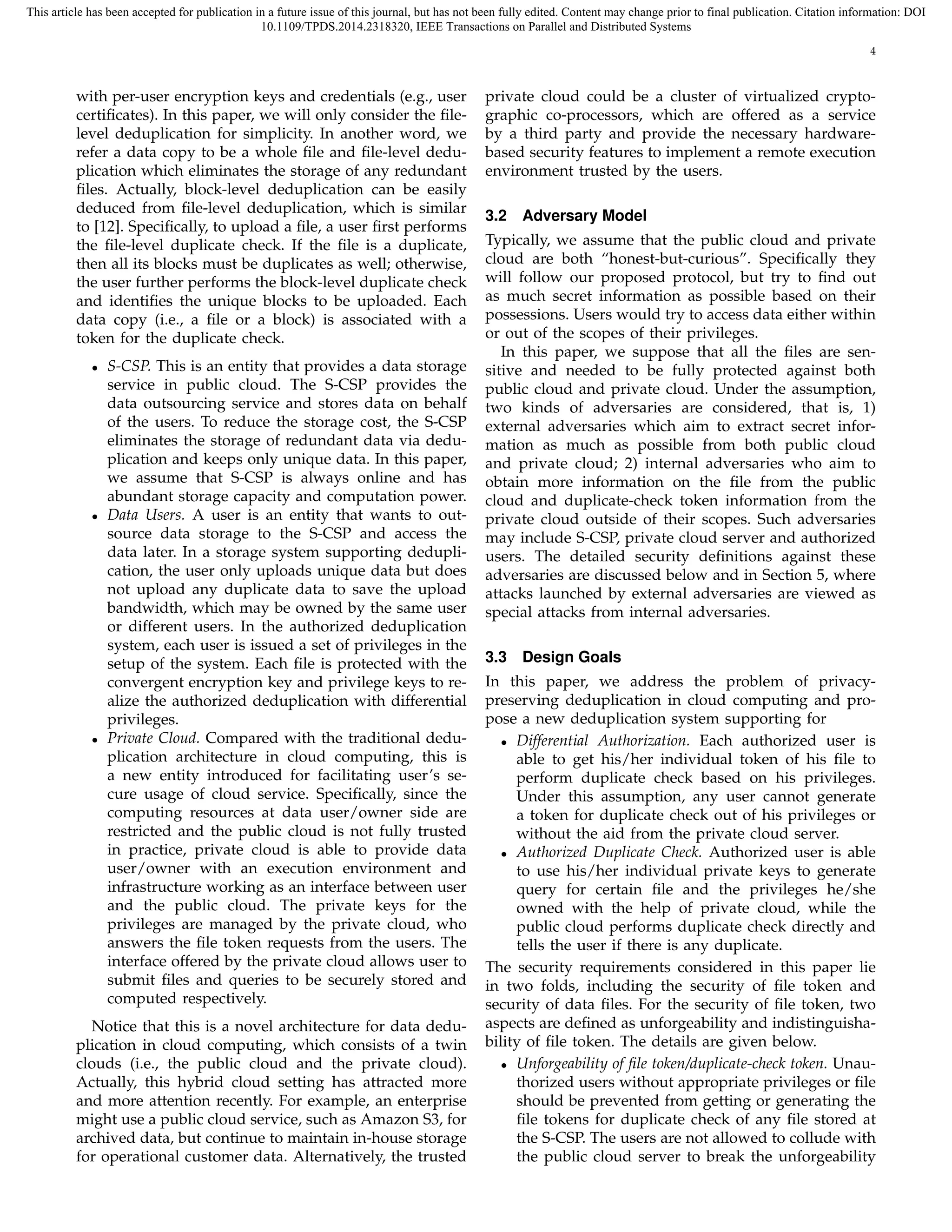 This article has been accepted for publication in a future issue of this journal, but has not been fully edited. Content may change prior to final publication. Citation information: DOI 
10.1109/TPDS.2014.2318320, IEEE Transactions on Parallel and Distributed Systems 
4 
with per-user encryption keys and credentials (e.g., user 
certificates). In this paper, we will only consider the file-level 
deduplication for simplicity. In another word, we 
refer a data copy to be a whole file and file-level dedu-plication 
which eliminates the storage of any redundant 
files. Actually, block-level deduplication can be easily 
deduced from file-level deduplication, which is similar 
to [12]. Specifically, to upload a file, a user first performs 
the file-level duplicate check. If the file is a duplicate, 
then all its blocks must be duplicates as well; otherwise, 
the user further performs the block-level duplicate check 
and identifies the unique blocks to be uploaded. Each 
data copy (i.e., a file or a block) is associated with a 
token for the duplicate check. 
• S-CSP. This is an entity that provides a data storage 
service in public cloud. The S-CSP provides the 
data outsourcing service and stores data on behalf 
of the users. To reduce the storage cost, the S-CSP 
eliminates the storage of redundant data via dedu-plication 
and keeps only unique data. In this paper, 
we assume that S-CSP is always online and has 
abundant storage capacity and computation power. 
• Data Users. A user is an entity that wants to out-source 
data storage to the S-CSP and access the 
data later. In a storage system supporting dedupli-cation, 
the user only uploads unique data but does 
not upload any duplicate data to save the upload 
bandwidth, which may be owned by the same user 
or different users. In the authorized deduplication 
system, each user is issued a set of privileges in the 
setup of the system. Each file is protected with the 
convergent encryption key and privilege keys to re-alize 
the authorized deduplication with differential 
privileges. 
• Private Cloud. Compared with the traditional dedu-plication 
architecture in cloud computing, this is 
a new entity introduced for facilitating user’s se-cure 
usage of cloud service. Specifically, since the 
computing resources at data user/owner side are 
restricted and the public cloud is not fully trusted 
in practice, private cloud is able to provide data 
user/owner with an execution environment and 
infrastructure working as an interface between user 
and the public cloud. The private keys for the 
privileges are managed by the private cloud, who 
answers the file token requests from the users. The 
interface offered by the private cloud allows user to 
submit files and queries to be securely stored and 
computed respectively. 
Notice that this is a novel architecture for data dedu-plication 
in cloud computing, which consists of a twin 
clouds (i.e., the public cloud and the private cloud). 
Actually, this hybrid cloud setting has attracted more 
and more attention recently. For example, an enterprise 
might use a public cloud service, such as Amazon S3, for 
archived data, but continue to maintain in-house storage 
for operational customer data. Alternatively, the trusted 
private cloud could be a cluster of virtualized crypto-graphic 
co-processors, which are offered as a service 
by a third party and provide the necessary hardware-based 
security features to implement a remote execution 
environment trusted by the users. 
3.2 Adversary Model 
Typically, we assume that the public cloud and private 
cloud are both “honest-but-curious”. Specifically they 
will follow our proposed protocol, but try to find out 
as much secret information as possible based on their 
possessions. Users would try to access data either within 
or out of the scopes of their privileges. 
In this paper, we suppose that all the files are sen-sitive 
and needed to be fully protected against both 
public cloud and private cloud. Under the assumption, 
two kinds of adversaries are considered, that is, 1) 
external adversaries which aim to extract secret infor-mation 
as much as possible from both public cloud 
and private cloud; 2) internal adversaries who aim to 
obtain more information on the file from the public 
cloud and duplicate-check token information from the 
private cloud outside of their scopes. Such adversaries 
may include S-CSP, private cloud server and authorized 
users. The detailed security definitions against these 
adversaries are discussed below and in Section 5, where 
attacks launched by external adversaries are viewed as 
special attacks from internal adversaries. 
3.3 Design Goals 
In this paper, we address the problem of privacy-preserving 
deduplication in cloud computing and pro-pose 
a new deduplication system supporting for 
• Differential Authorization. Each authorized user is 
able to get his/her individual token of his file to 
perform duplicate check based on his privileges. 
Under this assumption, any user cannot generate 
a token for duplicate check out of his privileges or 
without the aid from the private cloud server. 
• Authorized Duplicate Check. Authorized user is able 
to use his/her individual private keys to generate 
query for certain file and the privileges he/she 
owned with the help of private cloud, while the 
public cloud performs duplicate check directly and 
tells the user if there is any duplicate. 
The security requirements considered in this paper lie 
in two folds, including the security of file token and 
security of data files. For the security of file token, two 
aspects are defined as unforgeability and indistinguisha-bility 
of file token. The details are given below. 
• Unforgeability of file token/duplicate-check token. Unau-thorized 
users without appropriate privileges or file 
should be prevented from getting or generating the 
file tokens for duplicate check of any file stored at 
the S-CSP. The users are not allowed to collude with 
the public cloud server to break the unforgeability 
 