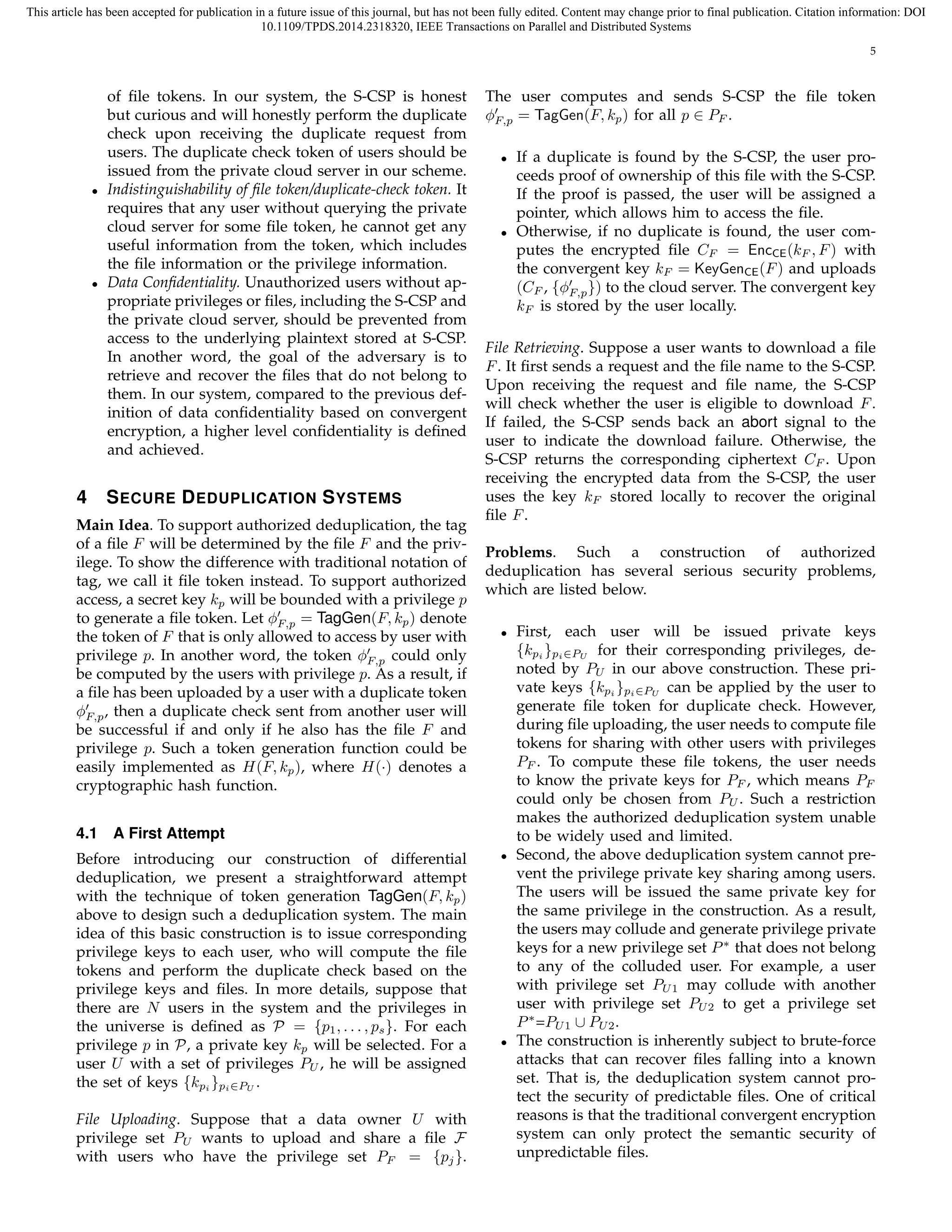 This article has been accepted for publication in a future issue of this journal, but has not been fully edited. Content may change prior to final publication. Citation information: DOI 
10.1109/TPDS.2014.2318320, IEEE Transactions on Parallel and Distributed Systems 
5 
of file tokens. In our system, the S-CSP is honest 
but curious and will honestly perform the duplicate 
check upon receiving the duplicate request from 
users. The duplicate check token of users should be 
issued from the private cloud server in our scheme. 
• Indistinguishability of file token/duplicate-check token. It 
requires that any user without querying the private 
cloud server for some file token, he cannot get any 
useful information from the token, which includes 
the file information or the privilege information. 
• Data Confidentiality. Unauthorized users without ap-propriate 
privileges or files, including the S-CSP and 
the private cloud server, should be prevented from 
access to the underlying plaintext stored at S-CSP. 
In another word, the goal of the adversary is to 
retrieve and recover the files that do not belong to 
them. In our system, compared to the previous def-inition 
of data confidentiality based on convergent 
encryption, a higher level confidentiality is defined 
and achieved. 
4 SECURE DEDUPLICATION SYSTEMS 
Main Idea. To support authorized deduplication, the tag 
of a file F will be determined by the file F and the priv-ilege. 
To show the difference with traditional notation of 
tag, we call it file token instead. To support authorized 
access, a secret key kp will be bounded with a privilege p 
to generate a file token. Let ϕ′ 
F;p = TagGen(F, kp) denote 
the token of F that is only allowed to access by user with 
privilege p. In another word, the token ϕ′ 
F;p could only 
be computed by the users with privilege p. As a result, if 
a file has been uploaded by a user with a duplicate token 
ϕ′ 
F;p, then a duplicate check sent from another user will 
be successful if and only if he also has the file F and 
privilege p. Such a token generation function could be 
easily implemented as H(F, kp), where H() denotes a 
cryptographic hash function. 
4.1 A First Attempt 
Before introducing our construction of differential 
deduplication, we present a straightforward attempt 
with the technique of token generation TagGen(F, kp) 
above to design such a deduplication system. The main 
idea of this basic construction is to issue corresponding 
privilege keys to each user, who will compute the file 
tokens and perform the duplicate check based on the 
privilege keys and files. In more details, suppose that 
there are N users in the system and the privileges in 
the universe is defined as P = fpg1, . . . , ps. For each 
privilege p in P, a private key kp will be selected. For a 
user U with a set of privileges PU, he will be assigned 
the set of keys fkgpi 
pi∈PU . 
File Uploading. Suppose that a data owner U with 
privilege set PU wants to upload and share a file F 
with users who have the privilege set PF = fpjg. 
The user computes and sends S-CSP the file token 
ϕ′ 
F;p = TagGen(F, kp) for all p 2 PF . 
• If a duplicate is found by the S-CSP, the user pro-ceeds 
proof of ownership of this file with the S-CSP. 
If the proof is passed, the user will be assigned a 
pointer, which allows him to access the file. 
• Otherwise, if no duplicate is found, the user com-putes 
the encrypted file CF = EncCE(kF , F) with 
the convergent key kF = KeyGenCE(F) and uploads 
(CF , fϕ′ 
F;p 
g) to the cloud server. The convergent key 
kF is stored by the user locally. 
File Retrieving. Suppose a user wants to download a file 
F. It first sends a request and the file name to the S-CSP. 
Upon receiving the request and file name, the S-CSP 
will check whether the user is eligible to download F. 
If failed, the S-CSP sends back an abort signal to the 
user to indicate the download failure. Otherwise, the 
S-CSP returns the corresponding ciphertext CF . Upon 
receiving the encrypted data from the S-CSP, the user 
uses the key kF stored locally to recover the original 
file F. 
Problems. Such a construction of authorized 
deduplication has several serious security problems, 
which are listed below. 
• First, each user will be issued private keys 
fkpi 
gpi∈PU for their corresponding privileges, de-noted 
by PU in our above construction. These pri-vate 
keys fkpi 
gpi∈PU can be applied by the user to 
generate file token for duplicate check. However, 
during file uploading, the user needs to compute file 
tokens for sharing with other users with privileges 
PF . To compute these file tokens, the user needs 
to know the private keys for PF , which means PF 
could only be chosen from PU. Such a restriction 
makes the authorized deduplication system unable 
to be widely used and limited. 
• Second, the above deduplication system cannot pre-vent 
the privilege private key sharing among users. 
The users will be issued the same private key for 
the same privilege in the construction. As a result, 
the users may collude and generate privilege private 
keys for a new privilege set P∗ that does not belong 
to any of the colluded user. For example, a user 
with privilege set PU1 may collude with another 
user with privilege set PU2 to get a privilege set 
P∗=PU1 [ PU2. 
• The construction is inherently subject to brute-force 
attacks that can recover files falling into a known 
set. That is, the deduplication system cannot pro-tect 
the security of predictable files. One of critical 
reasons is that the traditional convergent encryption 
system can only protect the semantic security of 
unpredictable files. 
 