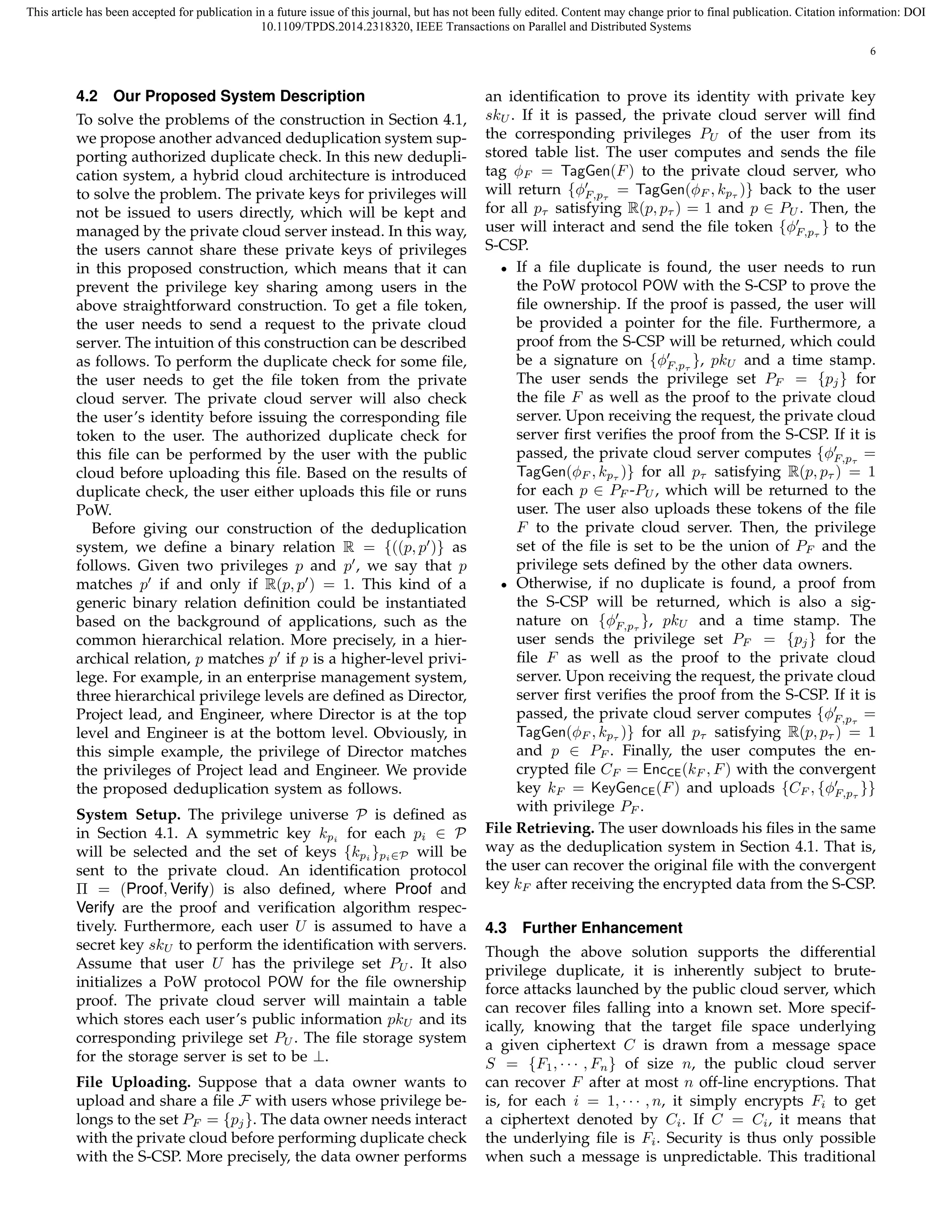 This article has been accepted for publication in a future issue of this journal, but has not been fully edited. Content may change prior to final publication. Citation information: DOI 
10.1109/TPDS.2014.2318320, IEEE Transactions on Parallel and Distributed Systems 
6 
4.2 Our Proposed System Description 
To solve the problems of the construction in Section 4.1, 
we propose another advanced deduplication system sup-porting 
authorized duplicate check. In this new dedupli-cation 
system, a hybrid cloud architecture is introduced 
to solve the problem. The private keys for privileges will 
not be issued to users directly, which will be kept and 
managed by the private cloud server instead. In this way, 
the users cannot share these private keys of privileges 
in this proposed construction, which means that it can 
prevent the privilege key sharing among users in the 
above straightforward construction. To get a file token, 
the user needs to send a request to the private cloud 
server. The intuition of this construction can be described 
as follows. To perform the duplicate check for some file, 
the user needs to get the file token from the private 
cloud server. The private cloud server will also check 
the user’s identity before issuing the corresponding file 
token to the user. The authorized duplicate check for 
this file can be performed by the user with the public 
cloud before uploading this file. Based on the results of 
duplicate check, the user either uploads this file or runs 
PoW. 
Before giving our construction of the deduplication 
system, we define a binary relation R = f((p, p′)g as 
follows. Given two privileges p and p′, we say that p 
matches p′ if and only if R(p, p′) = 1. This kind of a 
generic binary relation definition could be instantiated 
based on the background of applications, such as the 
common hierarchical relation. More precisely, in a hier-archical 
relation, p matches p′ if p is a higher-level privi-lege. 
For example, in an enterprise management system, 
three hierarchical privilege levels are defined as Director, 
Project lead, and Engineer, where Director is at the top 
level and Engineer is at the bottom level. Obviously, in 
this simple example, the privilege of Director matches 
the privileges of Project lead and Engineer. We provide 
the proposed deduplication system as follows. 
System Setup. The privilege universe P is defined as 
in Section 4.1. A symmetric key kpi for each p2 P 
i will be selected and the set of keys fkgpi 
pi∈P will be 
sent to the private cloud. An identification protocol 
 = (Proof, Verify) is also defined, where Proof and 
Verify are the proof and verification algorithm respec-tively. 
Furthermore, each user U is assumed to have a 
secret key skU to perform the identification with servers. 
Assume that user U has the privilege set PU. It also 
initializes a PoW protocol POW for the file ownership 
proof. The private cloud server will maintain a table 
which stores each user’s public information pkU and its 
corresponding privilege set PU. The file storage system 
for the storage server is set to be ?. 
File Uploading. Suppose that a data owner wants to 
upload and share a file F with users whose privilege be-longs 
to the set PF = fpjg. The data owner needs interact 
with the private cloud before performing duplicate check 
with the S-CSP. More precisely, the data owner performs 
an identification to prove its identity with private key 
skU. If it is passed, the private cloud server will find 
the corresponding privileges PU of the user from its 
stored table list. The user computes and sends the file 
tag ϕF = TagGen(F) to the private cloud server, who 
will return fϕ′ 
F;p 
= TagGen(ϕF , kp )g back to the user 
for all p satisfying R(p, p ) = 1 and p 2 PU. Then, the 
user will interact and send the file token fϕ′ 
F;p 
g to the 
S-CSP. 
• If a file duplicate is found, the user needs to run 
the PoW protocol POW with the S-CSP to prove the 
file ownership. If the proof is passed, the user will 
be provided a pointer for the file. Furthermore, a 
proof from the S-CSP will be returned, which could 
be a signature on fϕ′ 
F;p 
g, pkU and a time stamp. 
The user sends the privilege set PF = fpjg for 
the file F as well as the proof to the private cloud 
server. Upon receiving the request, the private cloud 
server first verifies the proof from the S-CSP. If it is 
passed, the private cloud server computes fϕ′ 
F;p 
= 
TagGen(ϕF , kp )g for all p satisfying R(p, p ) = 1 
for each p 2 PF -PU, which will be returned to the 
user. The user also uploads these tokens of the file 
F to the private cloud server. Then, the privilege 
set of the file is set to be the union of PF and the 
privilege sets defined by the other data owners. 
• Otherwise, if no duplicate is found, a proof from 
the S-CSP will be returned, which is also a sig-nature 
on fϕ′ 
F;p 
g, pkU and a time stamp. The 
user sends the privilege set PF = fpjg for the 
file F as well as the proof to the private cloud 
server. Upon receiving the request, the private cloud 
server first verifies the proof from the S-CSP. If it is 
passed, the private cloud server computes fϕ′ 
F;p 
= 
TagGen(ϕF , kp )g for all p satisfying R(p, p ) = 1 
and p 2 PF . Finally, the user computes the en-crypted 
file CF = EncCE(kF , F) with the convergent 
key kF = KeyGenCE(F) and uploads fCF , fϕ′ 
F;p 
gg 
with privilege PF . 
File Retrieving. The user downloads his files in the same 
way as the deduplication system in Section 4.1. That is, 
the user can recover the original file with the convergent 
key kF after receiving the encrypted data from the S-CSP. 
4.3 Further Enhancement 
Though the above solution supports the differential 
privilege duplicate, it is inherently subject to brute-force 
attacks launched by the public cloud server, which 
can recover files falling into a known set. More specif-ically, 
knowing that the target file space underlying 
a given ciphertext C is drawn from a message space 
S = fF1,    , Fng of size n, the public cloud server 
can recover F after at most n off-line encryptions. That 
is, for each i = 1,    , n, it simply encrypts Fi to get 
a ciphertext denoted by Ci. If C = Ci, it means that 
the underlying file is Fi. Security is thus only possible 
when such a message is unpredictable. This traditional 
 