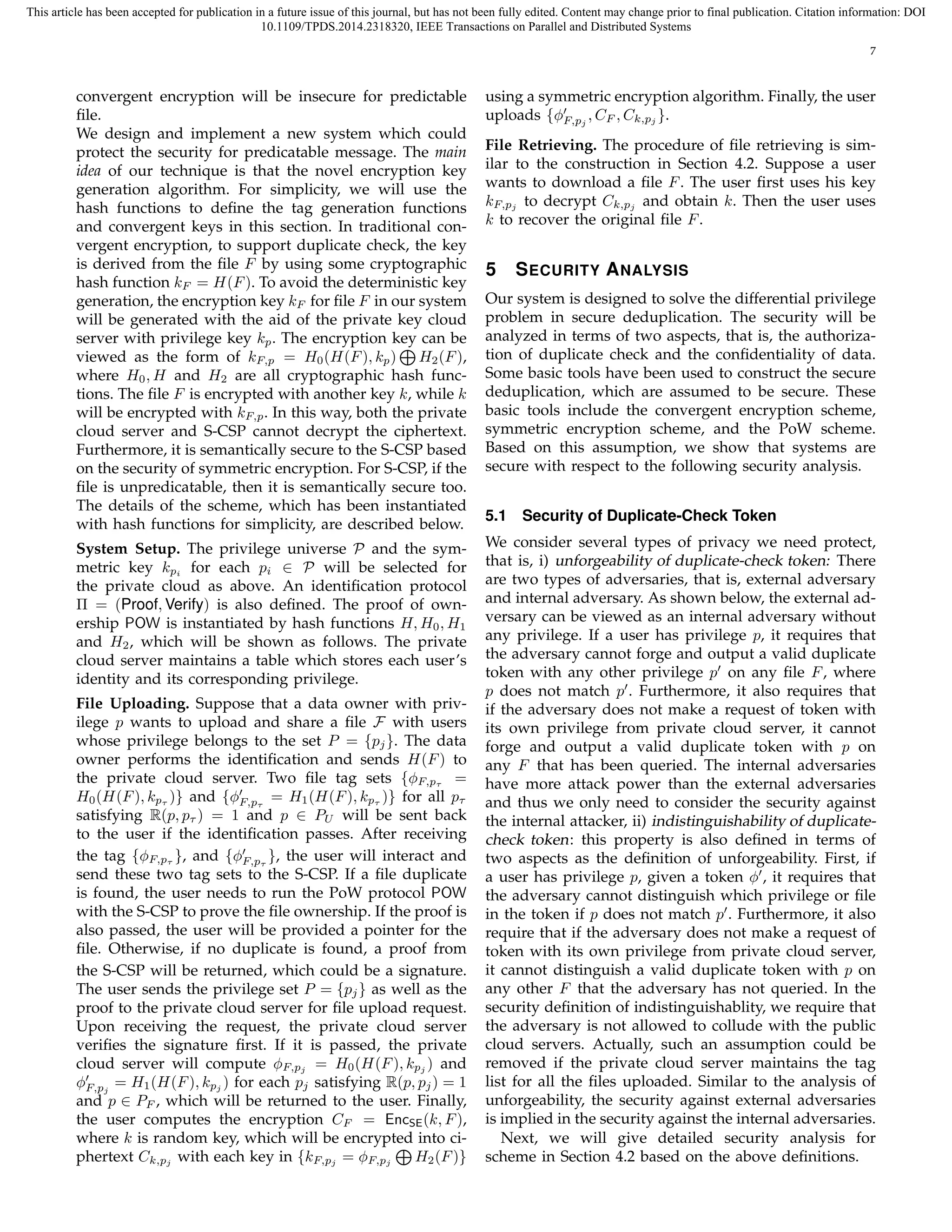 This article has been accepted for publication in a future issue of this journal, but has not been fully edited. Content may change prior to final publication. Citation information: DOI 
10.1109/TPDS.2014.2318320, IEEE Transactions on Parallel and Distributed Systems 
7 
convergent encryption will be insecure for predictable 
file. 
We design and implement a new system which could 
protect the security for predicatable message. The main 
idea of our technique is that the novel encryption key 
generation algorithm. For simplicity, we will use the 
hash functions to define the tag generation functions 
and convergent keys in this section. In traditional con-vergent 
encryption, to support duplicate check, the key 
is derived from the file F by using some cryptographic 
hash function kF = H(F). To avoid the deterministic key 
generation, the encryption key kF for file F in our system 
will be generated with the aid of the private key cloud 
server with privilege key kp. The encryption key ⊕ 
can be 
viewed as the form of kF;p = H0(H(F), kp) 
H2(F), 
where H0,H and H2 are all cryptographic hash func-tions. 
The file F is encrypted with another key k, while k 
will be encrypted with kF;p. In this way, both the private 
cloud server and S-CSP cannot decrypt the ciphertext. 
Furthermore, it is semantically secure to the S-CSP based 
on the security of symmetric encryption. For S-CSP, if the 
file is unpredicatable, then it is semantically secure too. 
The details of the scheme, which has been instantiated 
with hash functions for simplicity, are described below. 
System Setup. The privilege universe P and the sym-metric 
key kpi for each pi 2 P will be selected for 
the private cloud as above. An identification protocol 
 = (Proof, Verify) is also defined. The proof of own-ership 
POW is instantiated by hash functions H,H0,H1 
and H2, which will be shown as follows. The private 
cloud server maintains a table which stores each user’s 
identity and its corresponding privilege. 
File Uploading. Suppose that a data owner with priv-ilege 
p wants to upload and share a file F with users 
whose privilege belongs to the set P = fpjg. The data 
owner performs the identification and sends H(F) to 
the private cloud server. Two file tag sets fϕF;p = 
H0(H(F), kp )g and fϕ′ 
F;p 
= H1(H(F), kp )g for all p 
satisfying R(p, p ) = 1 and p 2 PU will be sent back 
to the user if the identification passes. After receiving 
the tag fϕgF;p 
, and fϕ′ 
F;p 
g, the user will interact and 
send these two tag sets to the S-CSP. If a file duplicate 
is found, the user needs to run the PoW protocol POW 
with the S-CSP to prove the file ownership. If the proof is 
also passed, the user will be provided a pointer for the 
file. Otherwise, if no duplicate is found, a proof from 
the S-CSP will be returned, which could be a signature. 
The user sends the privilege set P = fpg jas well as the 
proof to the private cloud server for file upload request. 
Upon receiving the request, the private cloud server 
verifies the signature first. If it is passed, the private 
cloud server will compute ϕF;pj = H0(H(F), kpj ) and 
ϕ′ 
= H1(H(F), kpj ) for each pj satisfying R(p, pj) = 1 
F;pj 
and p 2 PF , which will be returned to the user. Finally, 
the user computes the encryption CF = EncSE(k, F), 
where k is random key, which will be encrypted into ci-phertext 
Ck;pj with each key in fkF;pj = ϕF;pj 
⊕ 
H2(F)g 
using a symmetric encryption algorithm. Finally, the user 
uploads fϕ′ 
F;pj 
,CF ,Ck;pj 
g. 
File Retrieving. The procedure of file retrieving is sim-ilar 
to the construction in Section 4.2. Suppose a user 
wants to download a file F. The user first uses his key 
kF;pj to decrypt Ck;pj and obtain k. Then the user uses 
k to recover the original file F. 
5 SECURITY ANALYSIS 
Our system is designed to solve the differential privilege 
problem in secure deduplication. The security will be 
analyzed in terms of two aspects, that is, the authoriza-tion 
of duplicate check and the confidentiality of data. 
Some basic tools have been used to construct the secure 
deduplication, which are assumed to be secure. These 
basic tools include the convergent encryption scheme, 
symmetric encryption scheme, and the PoW scheme. 
Based on this assumption, we show that systems are 
secure with respect to the following security analysis. 
5.1 Security of Duplicate-Check Token 
We consider several types of privacy we need protect, 
that is, i) unforgeability of duplicate-check token: There 
are two types of adversaries, that is, external adversary 
and internal adversary. As shown below, the external ad-versary 
can be viewed as an internal adversary without 
any privilege. If a user has privilege p, it requires that 
the adversary cannot forge and output a valid duplicate 
token with any other privilege p′ on any file F, where 
p does not match p′. Furthermore, it also requires that 
if the adversary does not make a request of token with 
its own privilege from private cloud server, it cannot 
forge and output a valid duplicate token with p on 
any F that has been queried. The internal adversaries 
have more attack power than the external adversaries 
and thus we only need to consider the security against 
the internal attacker, ii) indistinguishability of duplicate-check 
token : this property is also defined in terms of 
two aspects as the definition of unforgeability. First, if 
a user has privilege p, given a token ϕ′, it requires that 
the adversary cannot distinguish which privilege or file 
in the token if p does not match p′. Furthermore, it also 
require that if the adversary does not make a request of 
token with its own privilege from private cloud server, 
it cannot distinguish a valid duplicate token with p on 
any other F that the adversary has not queried. In the 
security definition of indistinguishablity, we require that 
the adversary is not allowed to collude with the public 
cloud servers. Actually, such an assumption could be 
removed if the private cloud server maintains the tag 
list for all the files uploaded. Similar to the analysis of 
unforgeability, the security against external adversaries 
is implied in the security against the internal adversaries. 
Next, we will give detailed security analysis for 
scheme in Section 4.2 based on the above definitions. 
 