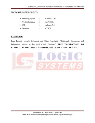 Distributed, Concurrent, and Independent Access to Encrypted Cloud Databases 
SOFTWARE REQUIREMENTS: 
 Operating system : Windows XP/7. 
 Coding Language : JAVA/J2EE 
 IDE : Netbeans 7.4 
 Database : MYSQL 
Luca Ferretti, Michele Colajanni, and Mirco Marchetti, “Distributed, Concurrent, and 
Independent Access to Encrypted Cloud Databases”, IEEE TRANSACTIONS ON 
PARALLEL AND DISTRIBUTED SYSTEMS, VOL. 25, NO. 2, FEBRUARY 2014. 
Contact: 9703109334, 9533694296 
REFERENCE: 
Email id: academicliveprojects@gmail.com, www.logicsystems.org.in 
