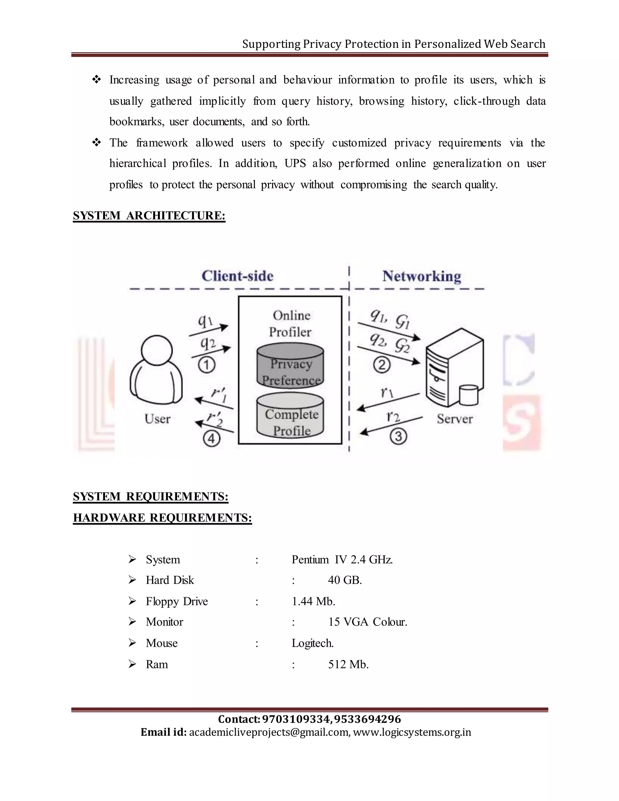 Supporting Privacy Protection in Personalized Web Search 
 Increasing usage of personal and behaviour information to profile its users, which is 
usually gathered implicitly from query history, browsing history, click-through data 
bookmarks, user documents, and so forth. 
 The framework allowed users to specify customized privacy requirements via the 
hierarchical profiles. In addition, UPS also performed online generalization on user 
profiles to protect the personal privacy without compromising the search quality. 
SYSTEM ARCHITECTURE: 
SYSTEM REQUIREMENTS: 
HARDWARE REQUIREMENTS: 
 System : Pentium IV 2.4 GHz. 
 Hard Disk : 40 GB. 
 Floppy Drive : 1.44 Mb. 
 Monitor : 15 VGA Colour. 
 Mouse : Logitech. 
 Ram : 512 Mb. 
Contact: 9703109334, 9533694296 
Email id: academicliveprojects@gmail.com, www.logicsystems.org.in 
 