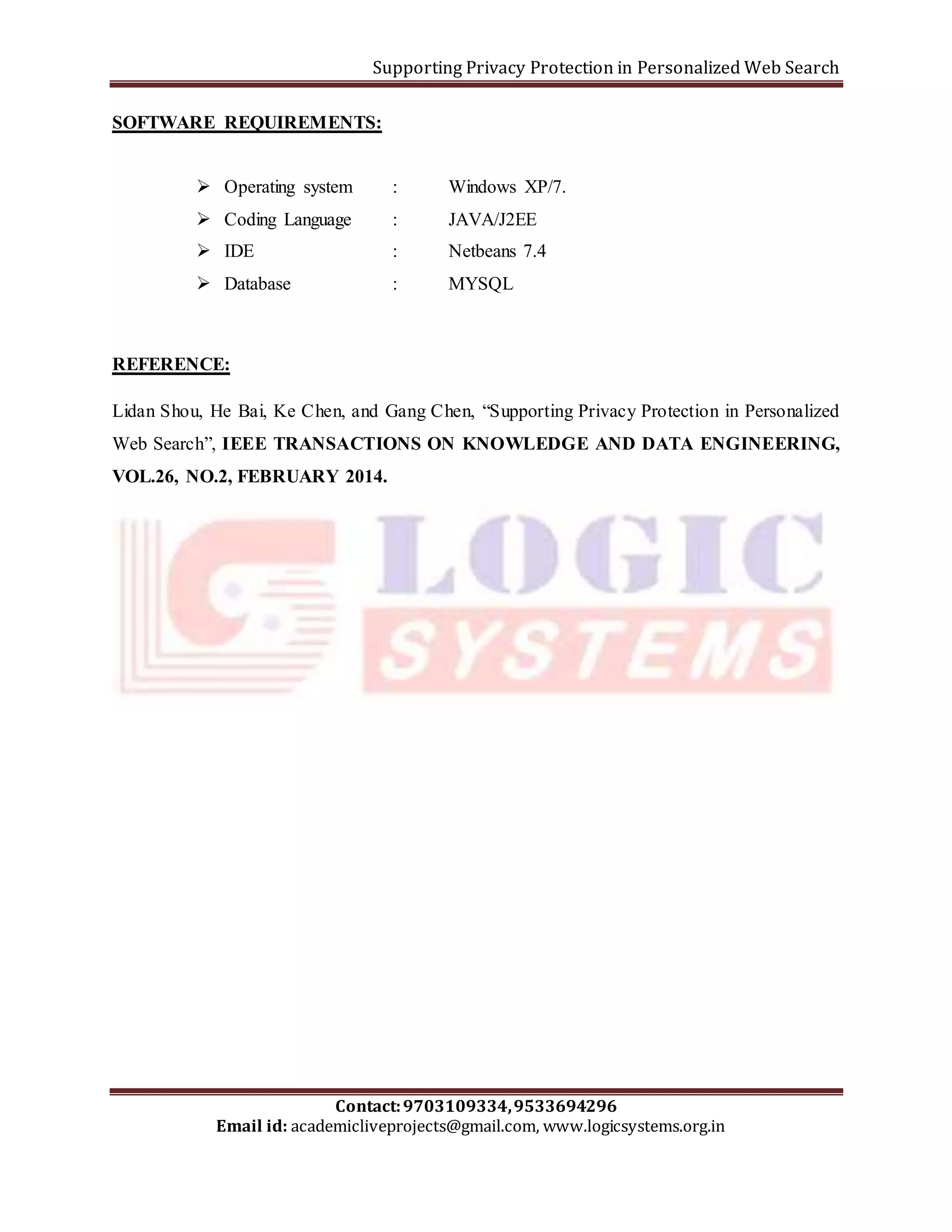 Supporting Privacy Protection in Personalized Web Search 
SOFTWARE REQUIREMENTS: 
 Operating system : Windows XP/7. 
 Coding Language : JAVA/J2EE 
 IDE : Netbeans 7.4 
 Database : MYSQL 
Lidan Shou, He Bai, Ke Chen, and Gang Chen, “Supporting Privacy Protection in Personalized 
Web Search”, IEEE TRANSACTIONS ON KNOWLEDGE AND DATA ENGINEERING, 
VOL.26, NO.2, FEBRUARY 2014. 
Contact: 9703109334, 9533694296 
REFERENCE: 
Email id: academicliveprojects@gmail.com, www.logicsystems.org.in 
