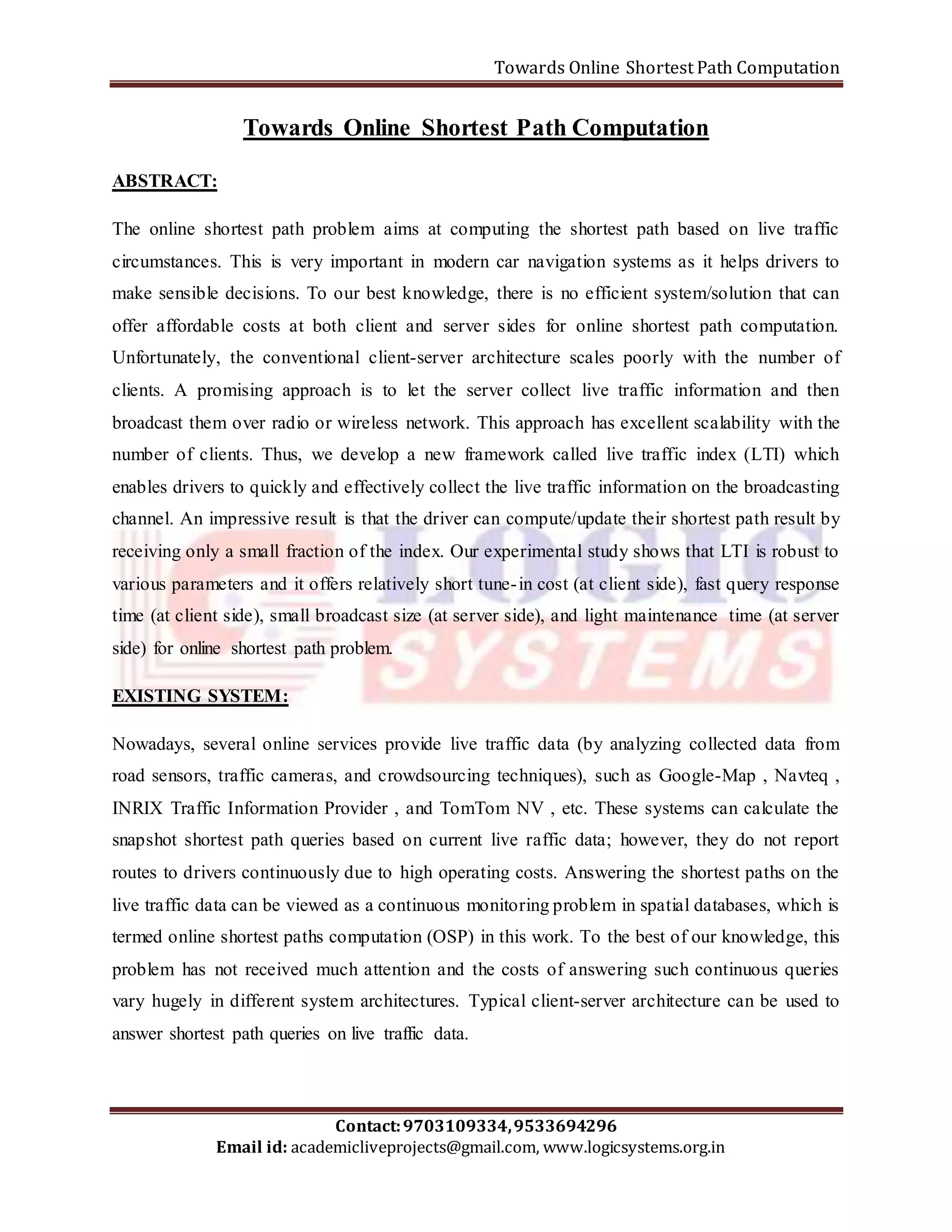 Towards Online Shortest Path Computation 
Towards Online Shortest Path Computation 
The online shortest path problem aims at computing the shortest path based on live traffic 
circumstances. This is very important in modern car navigation systems as it helps drivers to 
make sensible decisions. To our best knowledge, there is no efficient system/solution that can 
offer affordable costs at both client and server sides for online shortest path computation. 
Unfortunately, the conventional client-server architecture scales poorly with the number of 
clients. A promising approach is to let the server collect live traffic information and then 
broadcast them over radio or wireless network. This approach has excellent scalability with the 
number of clients. Thus, we develop a new framework called live traffic index (LTI) which 
enables drivers to quickly and effectively collect the live traffic information on the broadcasting 
channel. An impressive result is that the driver can compute/update their shortest path result by 
receiving only a small fraction of the index. Our experimental study shows that LTI is robust to 
various parameters and it offers relatively short tune- in cost (at client side), fast query response 
time (at client side), small broadcast size (at server side), and light maintenance time (at server 
side) for online shortest path problem. 
Nowadays, several online services provide live traffic data (by analyzing collected data from 
road sensors, traffic cameras, and crowdsourcing techniques), such as Google-Map , Navteq , 
INRIX Traffic Information Provider , and TomTom NV , etc. These systems can calculate the 
snapshot shortest path queries based on current live raffic data; however, they do not report 
routes to drivers continuously due to high operating costs. Answering the shortest paths on the 
live traffic data can be viewed as a continuous monitoring problem in spatial databases, which is 
termed online shortest paths computation (OSP) in this work. To the best of our knowledge, this 
problem has not received much attention and the costs of answering such continuous queries 
vary hugely in different system architectures. Typical client-server architecture can be used to 
answer shortest path queries on live traffic data. 
Contact: 9703109334, 9533694296 
ABSTRACT: 
EXISTING SYSTEM: 
Email id: academicliveprojects@gmail.com, www.logicsystems.org.in 
 
