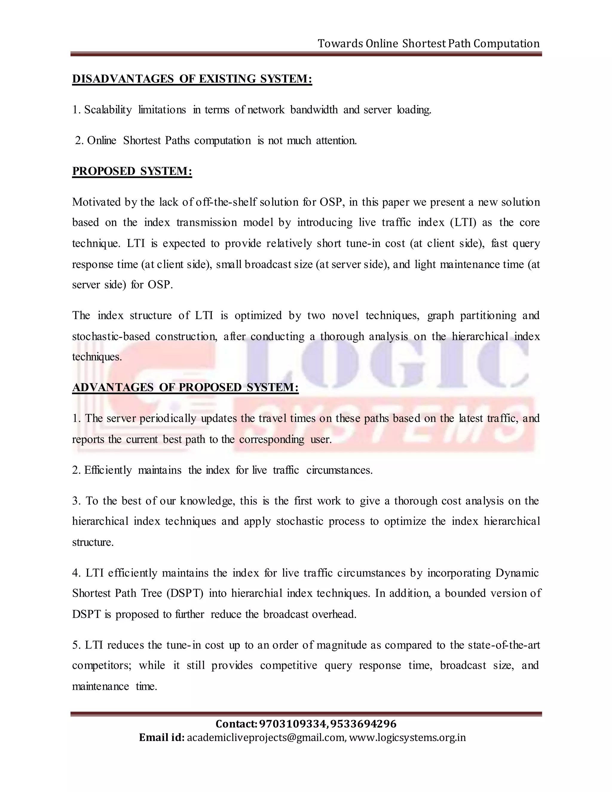 Towards Online Shortest Path Computation 
DISADVANTAGES OF EXISTING SYSTEM: 
1. Scalability limitations in terms of network bandwidth and server loading. 
2. Online Shortest Paths computation is not much attention. 
Motivated by the lack of off-the-shelf solution for OSP, in this paper we present a new solution 
based on the index transmission model by introducing live traffic index (LTI) as the core 
technique. LTI is expected to provide relatively short tune-in cost (at client side), fast query 
response time (at client side), small broadcast size (at server side), and light maintenance time (at 
server side) for OSP. 
The index structure of LTI is optimized by two novel techniques, graph partitioning and 
stochastic-based construction, after conducting a thorough analysis on the hierarchical index 
techniques. 
ADVANTAGES OF PROPOSED SYSTEM: 
1. The server periodically updates the travel times on these paths based on the latest traffic, and 
reports the current best path to the corresponding user. 
2. Efficiently maintains the index for live traffic circumstances. 
3. To the best of our knowledge, this is the first work to give a thorough cost analysis on the 
hierarchical index techniques and apply stochastic process to optimize the index hierarchical 
structure. 
4. LTI efficiently maintains the index for live traffic circumstances by incorporating Dynamic 
Shortest Path Tree (DSPT) into hierarchial index techniques. In addition, a bounded version of 
DSPT is proposed to further reduce the broadcast overhead. 
5. LTI reduces the tune- in cost up to an order of magnitude as compared to the state-of-the-art 
competitors; while it still provides competitive query response time, broadcast size, and 
maintenance time. 
Contact: 9703109334, 9533694296 
PROPOSED SYSTEM: 
Email id: academicliveprojects@gmail.com, www.logicsystems.org.in 
 