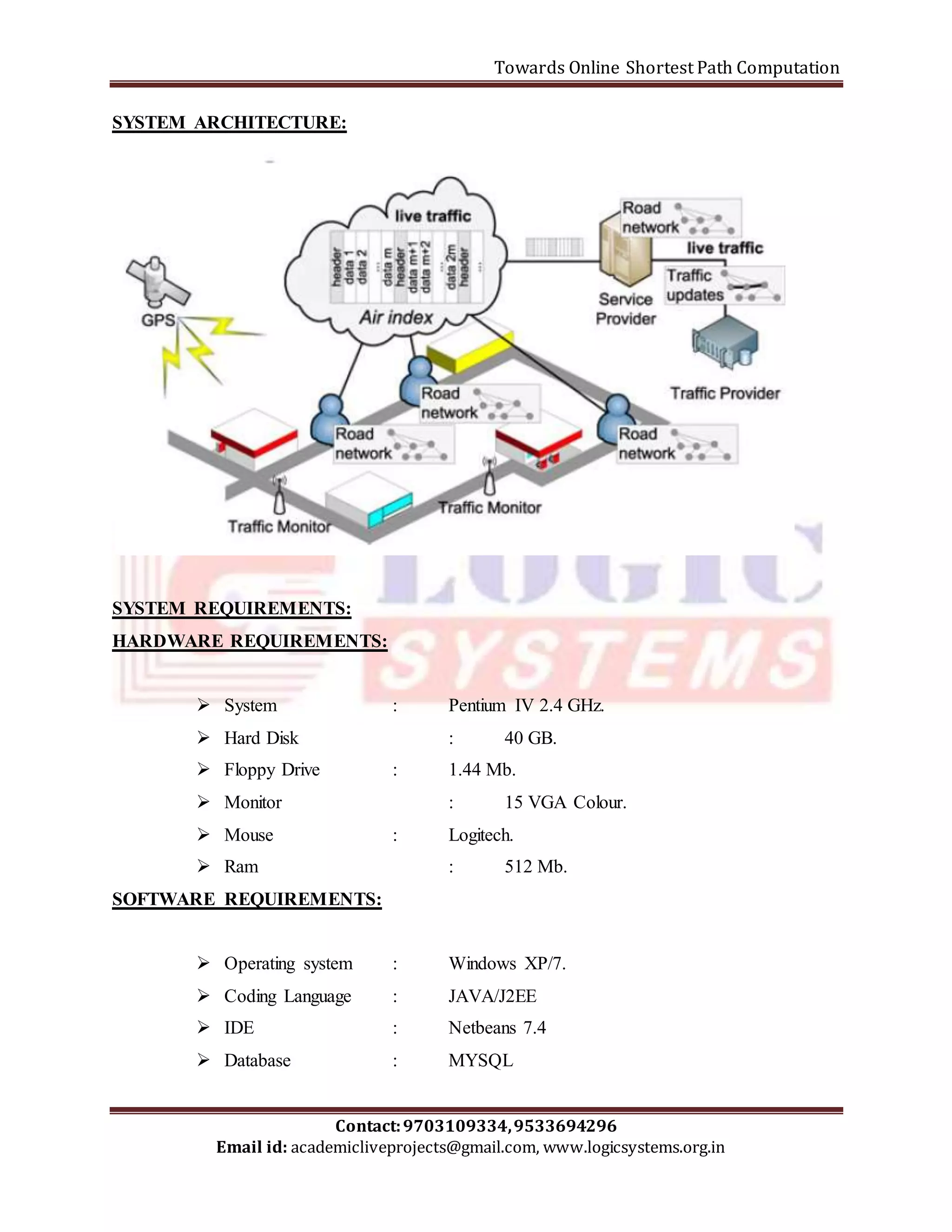 Towards Online Shortest Path Computation 
SYSTEM ARCHITECTURE: 
SYSTEM REQUIREMENTS: 
HARDWARE REQUIREMENTS: 
 System : Pentium IV 2.4 GHz. 
 Hard Disk : 40 GB. 
 Floppy Drive : 1.44 Mb. 
 Monitor : 15 VGA Colour. 
 Mouse : Logitech. 
 Ram : 512 Mb. 
SOFTWARE REQUIREMENTS: 
 Operating system : Windows XP/7. 
 Coding Language : JAVA/J2EE 
 IDE : Netbeans 7.4 
 Database : MYSQL 
Contact: 9703109334, 9533694296 
Email id: academicliveprojects@gmail.com, www.logicsystems.org.in 
 