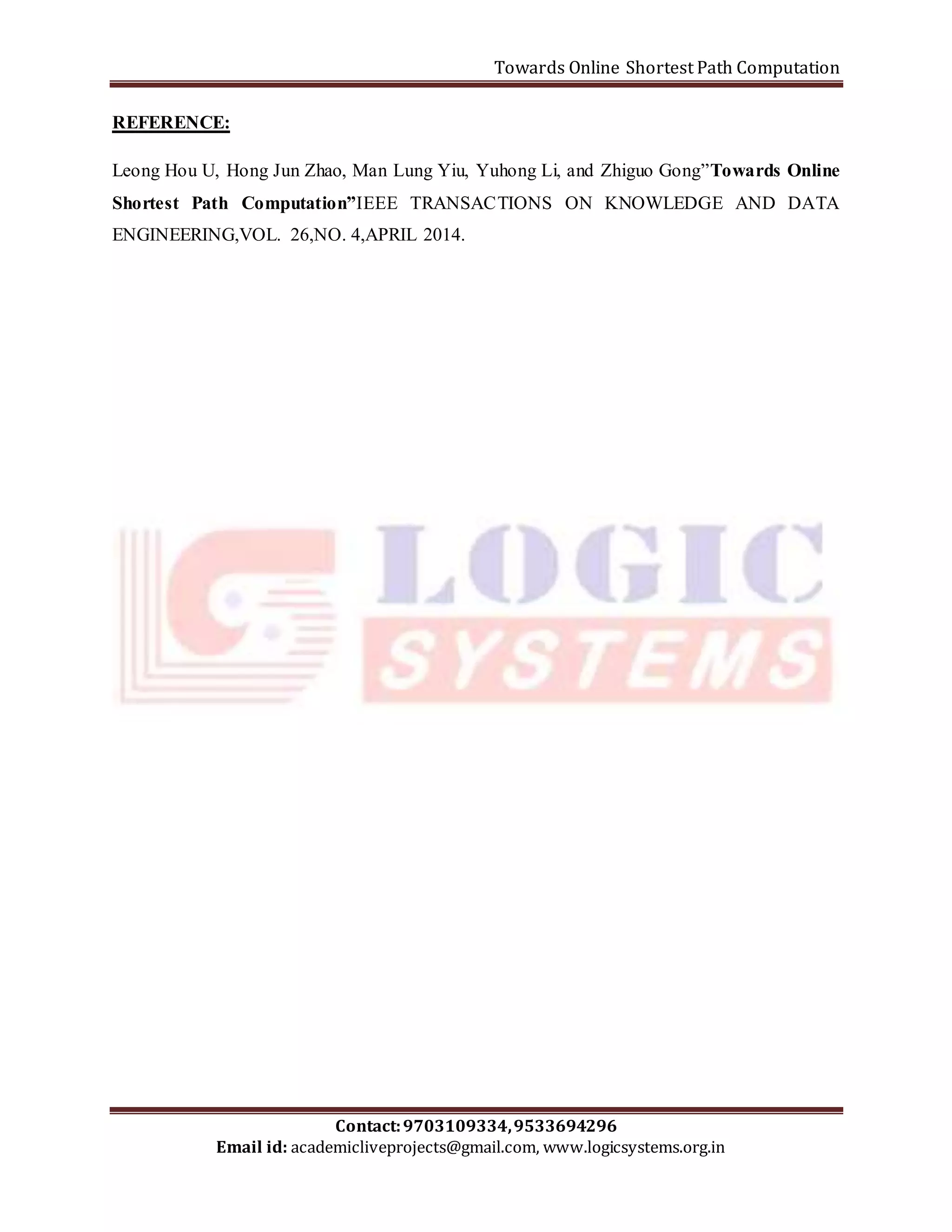 Towards Online Shortest Path Computation 
Leong Hou U, Hong Jun Zhao, Man Lung Yiu, Yuhong Li, and Zhiguo Gong”Towards Online 
Shortest Path Computation”IEEE TRANSACTIONS ON KNOWLEDGE AND DATA 
ENGINEERING,VOL. 26,NO. 4,APRIL 2014. 
Contact: 9703109334, 9533694296 
REFERENCE: 
Email id: academicliveprojects@gmail.com, www.logicsystems.org.in 
