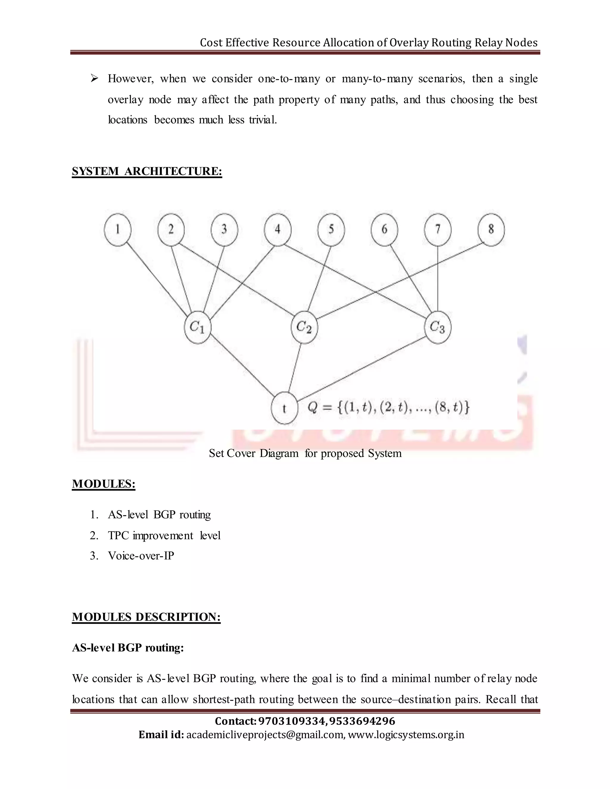 Cost Effective Resource Allocation of Overlay Routing Relay Nodes 
 However, when we consider one-to-many or many-to-many scenarios, then a single 
overlay node may affect the path property of many paths, and thus choosing the best 
locations becomes much less trivial. 
SYSTEM ARCHITECTURE: 
Set Cover Diagram for proposed System 
Contact: 9703109334, 9533694296 
Email id: academicliveprojects@gmail.com, www.logicsystems.org.in 
MODULES: 
1. AS-level BGP routing 
2. TPC improvement level 
3. Voice-over-IP 
MODULES DESCRIPTION: 
AS-level BGP routing: 
We consider is AS- level BGP routing, where the goal is to find a minimal number of relay node 
locations that can allow shortest-path routing between the source–destination pairs. Recall that 
 