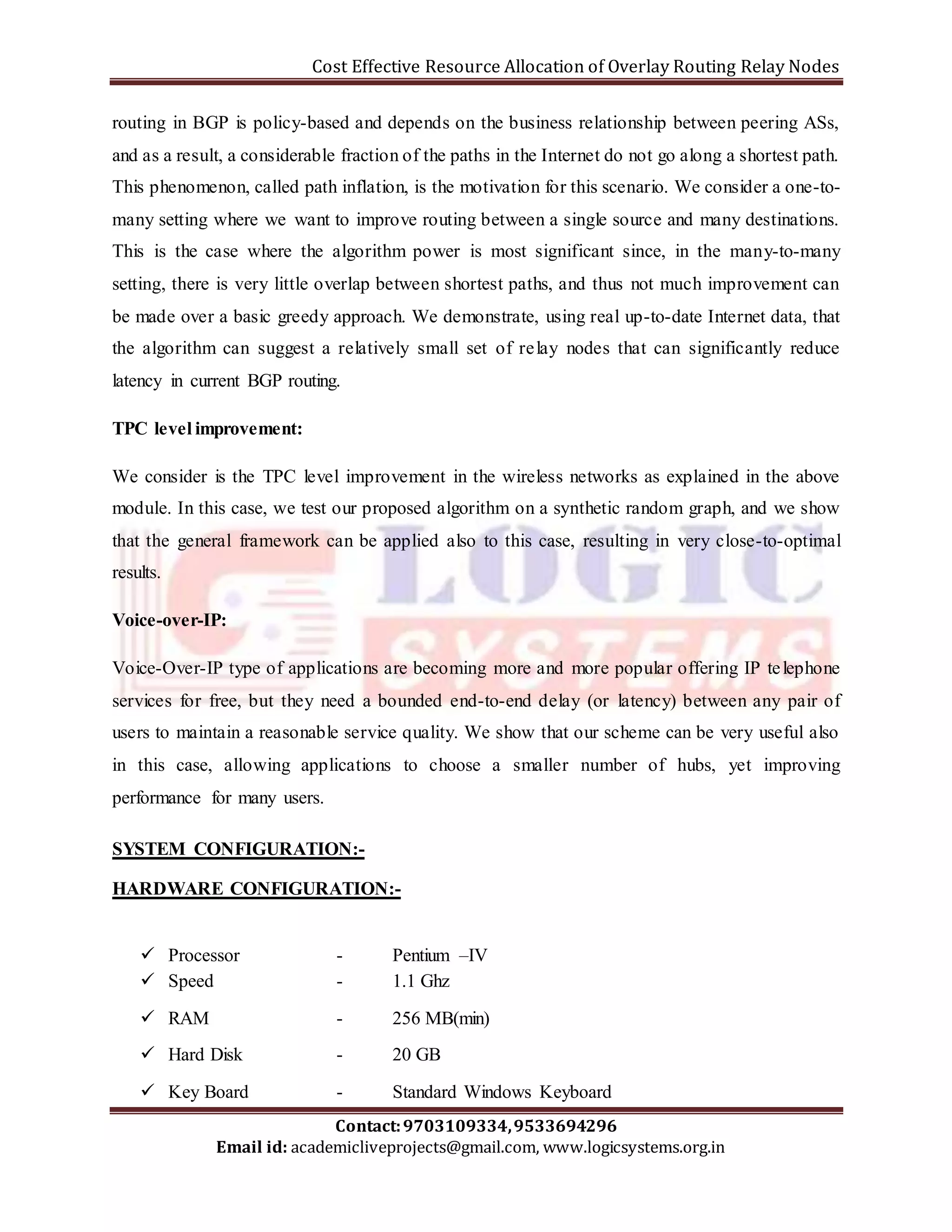 Cost Effective Resource Allocation of Overlay Routing Relay Nodes 
routing in BGP is policy-based and depends on the business relationship between peering ASs, 
and as a result, a considerable fraction of the paths in the Internet do not go along a shortest path. 
This phenomenon, called path inflation, is the motivation for this scenario. We consider a one-to-many 
setting where we want to improve routing between a single source and many destinations. 
This is the case where the algorithm power is most significant since, in the many-to-many 
setting, there is very little overlap between shortest paths, and thus not much improvement can 
be made over a basic greedy approach. We demonstrate, using real up-to-date Internet data, that 
the algorithm can suggest a relatively small set of relay nodes that can significantly reduce 
latency in current BGP routing. 
We consider is the TPC level improvement in the wireless networks as explained in the above 
module. In this case, we test our proposed algorithm on a synthetic random graph, and we show 
that the general framework can be applied also to this case, resulting in very close-to-optimal 
results. 
Voice-Over-IP type of applications are becoming more and more popular offering IP te lephone 
services for free, but they need a bounded end-to-end delay (or latency) between any pair of 
users to maintain a reasonable service quality. We show that our scheme can be very useful also 
in this case, allowing applications to choose a smaller number of hubs, yet improving 
performance for many users. 
SYSTEM CONFIGURATION:- 
HARDWARE CONFIGURATION:- 
 Processor - Pentium –IV 
 Speed - 1.1 Ghz 
 RAM - 256 MB(min) 
 Hard Disk - 20 GB 
 Key Board - Standard Windows Keyboard 
Contact: 9703109334, 9533694296 
TPC level improvement: 
Voice-over-IP: 
Email id: academicliveprojects@gmail.com, www.logicsystems.org.in 
 