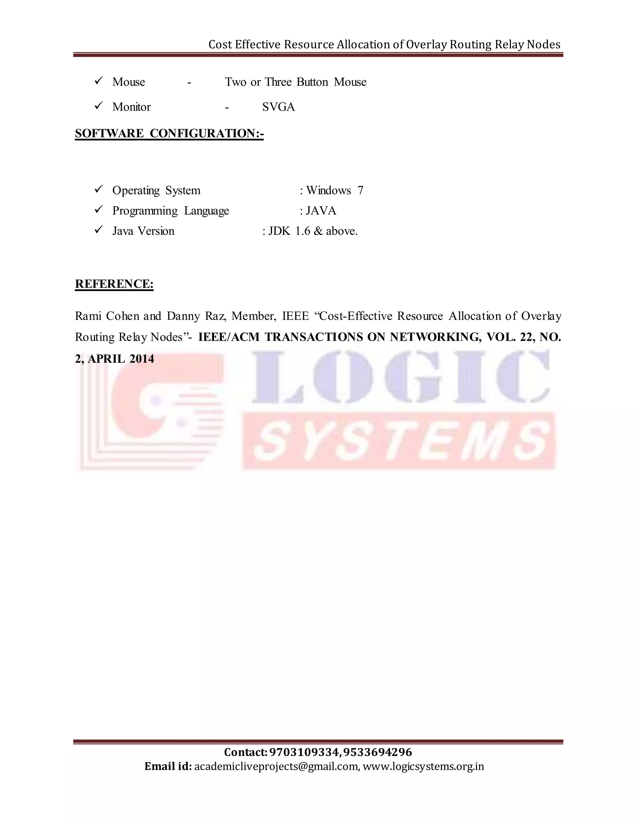 Cost Effective Resource Allocation of Overlay Routing Relay Nodes 
 Mouse - Two or Three Button Mouse 
 Monitor - SVGA 
SOFTWARE CONFIGURATION:- 
 Operating System : Windows 7 
 Programming Language : JAVA 
 Java Version : JDK 1.6 & above. 
Rami Cohen and Danny Raz, Member, IEEE “Cost-Effective Resource Allocation of Overlay 
Routing Relay Nodes”- IEEE/ACM TRANSACTIONS ON NETWORKING, VOL. 22, NO. 
2, APRIL 2014 
Contact: 9703109334, 9533694296 
REFERENCE: 
Email id: academicliveprojects@gmail.com, www.logicsystems.org.in 
