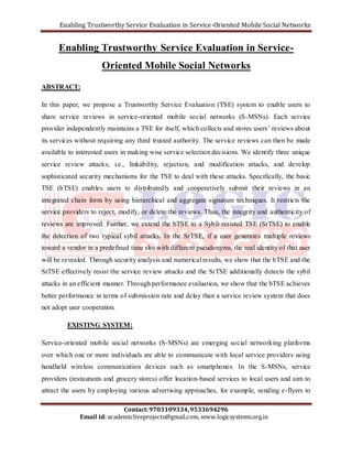 Enabling Trustworthy Service Evaluation in Service-Oriented Mobile Social Networks 
Enabling Trustworthy Service Evaluation in Service- 
Oriented Mobile Social Networks 
In this paper, we propose a Trustworthy Service Evaluation (TSE) system to enable users to 
share service reviews in service-oriented mobile social networks (S-MSNs). Each service 
provider independently maintains a TSE for itself, which collects and stores users’ reviews about 
its services without requiring any third trusted authority. The service reviews can then be made 
available to interested users in making wise service selection decisions. We identify three unique 
service review attacks, i.e., linkability, rejection, and modification attacks, and develop 
sophisticated security mechanisms for the TSE to deal with these attacks. Specifically, the basic 
TSE (bTSE) enables users to distributedly and cooperatively submit their reviews in an 
integrated chain form by using hierarchical and aggregate signature techniques. It restricts the 
service providers to reject, modify, or delete the reviews. Thus, the integrity and authenticity of 
reviews are improved. Further, we extend the bTSE to a Sybil- resisted TSE (SrTSE) to enable 
the detection of two typical sybil attacks. In the SrTSE, if a user generates multiple reviews 
toward a vendor in a predefined time slot with different pseudonyms, the real identity of that user 
will be revealed. Through security analysis and numerical results, we show that the bTSE and the 
SrTSE effectively resist the service review attacks and the SrTSE additionally detects the sybil 
attacks in an efficient manner. Through performance evaluation, we show that the bTSE achieves 
better performance in terms of submission rate and delay than a service review system that does 
not adopt user cooperation. 
EXISTING SYSTEM: 
Service-oriented mobile social networks (S-MSNs) are emerging social networking platforms 
over which one or more individuals are able to communicate with local service providers using 
handheld wireless communication devices such as smartphones. In the S-MSNs, service 
providers (restaurants and grocery stores) offer location-based services to local users and aim to 
attract the users by employing various advertising approaches, for example, sending e-flyers to 
Contact: 9703109334, 9533694296 
ABSTRACT: 
Email id: academicliveprojects@gmail.com, www.logicsystems.org.in 
 