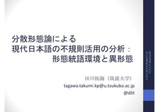 分散形態論による
現代日本語の不規則活用の分析：




                                         日本言語学会第145回大会
                                           九州大学 2012/11/25
     形態統語環境と異形態

                田川拓海（筑波大学）
      tagawa.takumi.kp@u.tsukuba.ac.jp
                                @dlit
 